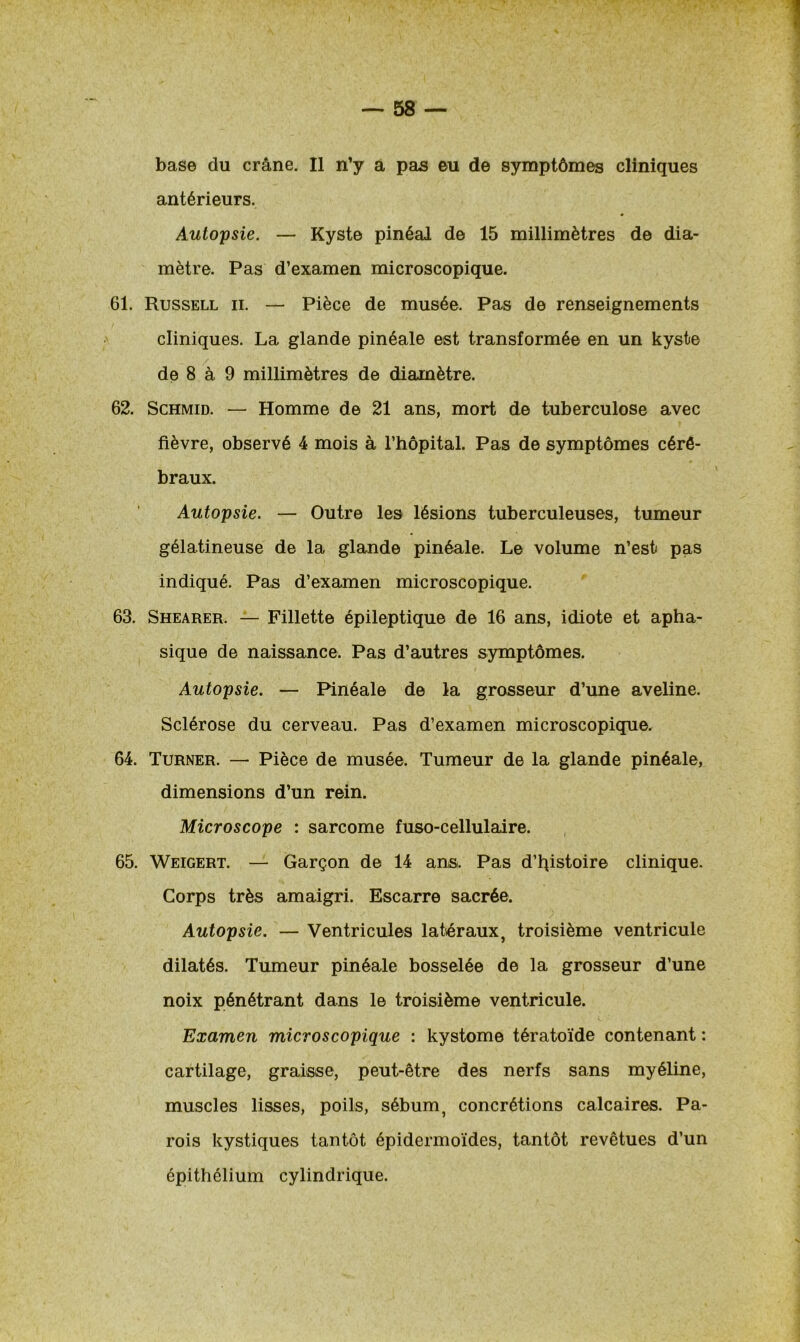 antérieurs. Autopsie. — Kyste pinéal de 15 millimètres de dia- mètre. Pas d’examen microscopique. 61. Russell ii. — Pièce de musée. Pas de renseignements cliniques. La glande pinéale est transformée en un kyste de 8 à 9 millimètres de diamètre. 62. Schmid. — Homme de 21 ans, mort de tuberculose avec fièvre, observé 4 mois à l’hôpital. Pas de symptômes céré- braux. Autopsie. — Outre les lésions tuberculeuses, tumeur gélatineuse de la glande pinéale. Le volume n’est pas indiqué. Pas d’examen microscopique. 63. Shearer. — Fillette épileptique de 16 ans, idiote et apha- sique de naissance. Pas d’autres symptômes. Autopsie. — Pinéale de la grosseur d’une aveline. Sclérose du cerveau. Pas d’examen microscopique. 64. Turner. — Pièce de musée. Tumeur de la glande pinéale, dimensions d’un rein. Microscope : sarcome fuso-cellulaire. 65. Weigert. — Garçon de 14 ans. Pas d’histoire clinique. Corps très amaigri. Escarre sacrée. Autopsie. — Ventricules latéraux, troisième ventricule dilatés. Tumeur pinéale bosselée de la grosseur d’une noix pénétrant dans le troisième ventricule. Examen microscopique : kystome tératoïde contenant : cartilage, graisse, peut-être des nerfs sans myéline, muscles lisses, poils, sébum, concrétions calcaires. Pa- rois kystiques tantôt épidermoïdes, tantôt revêtues d’un épithélium cylindrique.