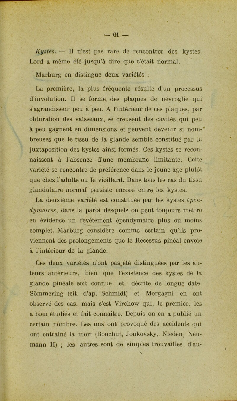 Kystes. — Il n’est pas rare de rencontrer des kystes. Lord a même été jusqu’à dire que c’était normal. Marburg en distingue deux variétés : La première, la plus fréquente résulte d’un processus d’involution. Il se forme des plaques de névroglie qui s’agrandissent peu à peu. A l’intérieur de ces plaques, par obturation des vaisseaux, se creusent des cavités qui peu à peu gagnent en dimensions et peuvent devenir si nom- breuses que le tissu de la glande semble constitué par le juxtaposition des kystes ainsi formés. Ces kystes se recon- naissent à l’absence d’une membrane limitante. Cette 4 variété se rencontre de préférence dans le jeune âge plutôt que chez l’adulte ou le vieillard. Dans tous les cas du tissu glandulaire normal* persiste encore entre les kystes. La deuxième variété est constituée par les kystes épen- dymaires, dans la paroi desquels on peut toujours mettre en évidence un revêtement épendymaire plus ou moins complet. Marburg considère comme certain qu’ils pro- viennent des prolongements que le Reoessus pinéal envoie à l’intérieur de la glande. Ces deux variétés n’ont pas„été distinguées par les au- teurs antérieurs, bien que l’existence des kystes de la glande pinéale soit connue et décrite de longue date. Sômmering (cit. d’ap. Schmidt) et Morgagni en ont. observé des cas, mais c’est Virchow qui, le premier, les a bien étudiés et fait connaître. Depuis on en a publié un certain nombre. Les uns ont provoqué des accidents qui ont entraîné la mort (Bouchut, Joukovsky, Nieden, Neu- mann II) ; les autres sont de simples trouvailles d’au- v