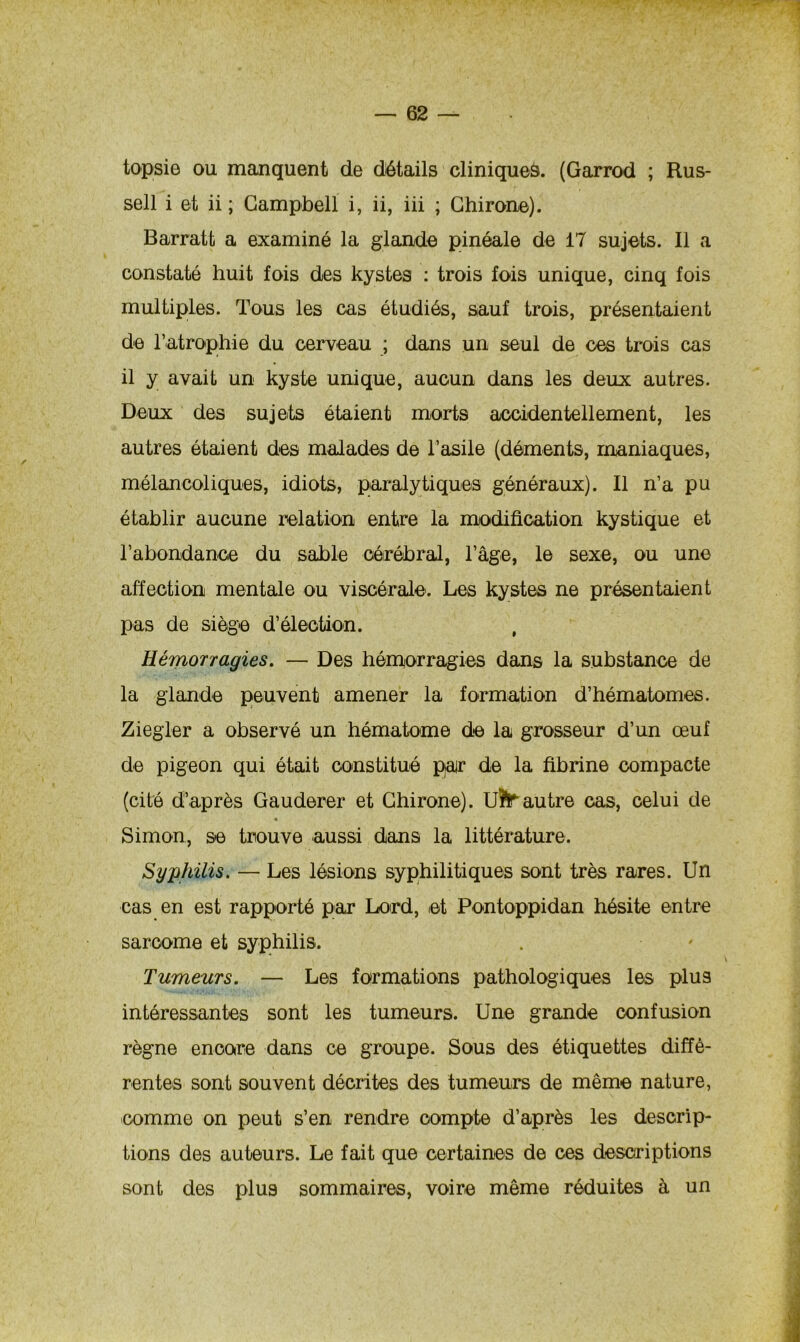 topsie ou manquent de détails cliniques. (Garrod ; Rus- sell i et ii ; Campbell i, ii, iii ; Chirone). Barratt a examiné la glande pinéale de 17 sujets. Il a constaté huit fois des kystes : trois fois unique, cinq fois multiples. Tous les cas étudiés, sauf trois, présentaient de l’atrophie du cerveau ; dans un seul de ces trois cas il y avait un kyste unique, aucun dans les deux autres. Deux des sujets étaient morts accidentellement, les autres étaient des malades de l’asile (déments, maniaques, mélancoliques, idiots, paralytiques généraux). Il n’a pu établir aucune relation entre la modification kystique et l’abondance du sable cérébral, l’âge, le sexe, ou une affection mentale ou viscérale. Les kystes ne présentaient pas de siège d’élection. Hémorragies. — Des hémorragies dans la substance de la glande peuvent amener la formation d’hématomes. Ziegler a observé un hématome de la grosseur d’un œuf de pigeon qui était constitué par de la fibrine compacte (cité d’après Gauderer et Chirone). UÏTautre cas, celui de % Simon, se trouve aussi dans la littérature. Syphilis. — Les lésions syphilitiques sont très rares. Un cas en est rapporté par Lord, et Pontoppidan hésite entre sarcome et syphilis. Tumeurs. — Les formations pathologiques les plus intéressantes sont les tumeurs. Une grande confusion règne encore dans ce groupe. Sous des étiquettes diffé- rentes sont souvent décrites des tumeurs de même nature, comme on peut s’en rendre compte d’après les descrip- tions des auteurs. Le fait que certaines de ces descriptions sont des plus sommaires, voire même réduites à un