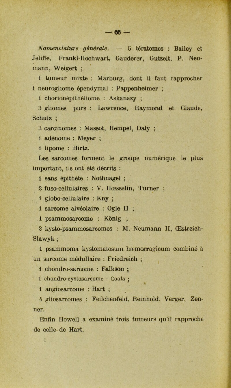 Nomenclature générale. — 5 tératomes : Bailey et Jelifïe, Frankl-Hochwart, Gaudereir, Gutzeit, P. Neu~ mann, Weigert ; 1 tumeur mixte : Marburg, dont il faut rapprocher 1 neurogliome épendymal : Pappenheimer ; 1 chorionépithéliome : Askanazy ; 3 gliomes purs : Lawrence, Raymond et Claude, Schulz ; 3 carcinomes : Massot, Hempel, Daly ; 1 adénome : Meyer ; 1 lipome : Hirtz. Les sarcomes forment le groupe numérique le plus important, ils ont été décrits : 1 sans épithète : Nothnagel ; 2 fuso-cellulaires : V. Hœsselin, Turner ; ■ 1 globo-cel lulaire : Kny ; 1 sarcome alvéolaire : Ogle II ; 1 psammosarcome : Kônig ; 2 kysto-psammosarcomes : M. Neumann II, Œstreich- Slawyk ; 1 psammoma kystomatosum hæmonragicum combiné à un sarcome médullaire : Friedreich ; 1 chondro-sarcome : Falkson \ 1 chondro-cystosarcome : Coats ; 1 angiosarcome : Hart ; 4 gliosaroomes : Feilchenfeld, Reinhold, Verger, Zen- ner. Enfin Howell a examiné trois tumeurs qu’il rapproche de celle de Hart.