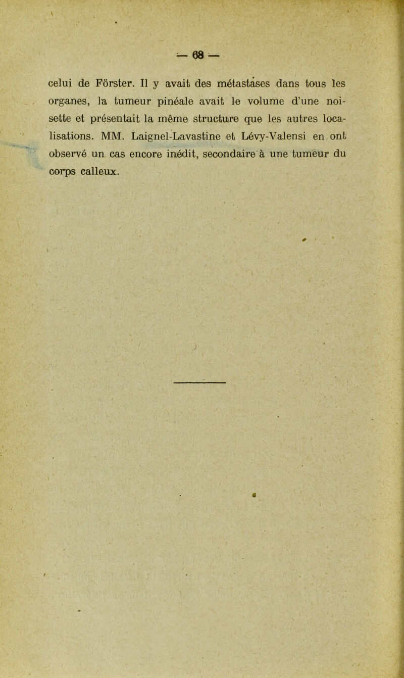V — 68 — celui de Pôrster. Il y avait des métastases dans tous les organes, la tumeur pinéale avait le volume d’une noi- sette et présentait la même structure que les autres loca- lisations. MM. Laignel-Lavastine et Lévy-Valensi en ont observé un cas encore inédit, secondaire à une tumeur du corps calleux. /
