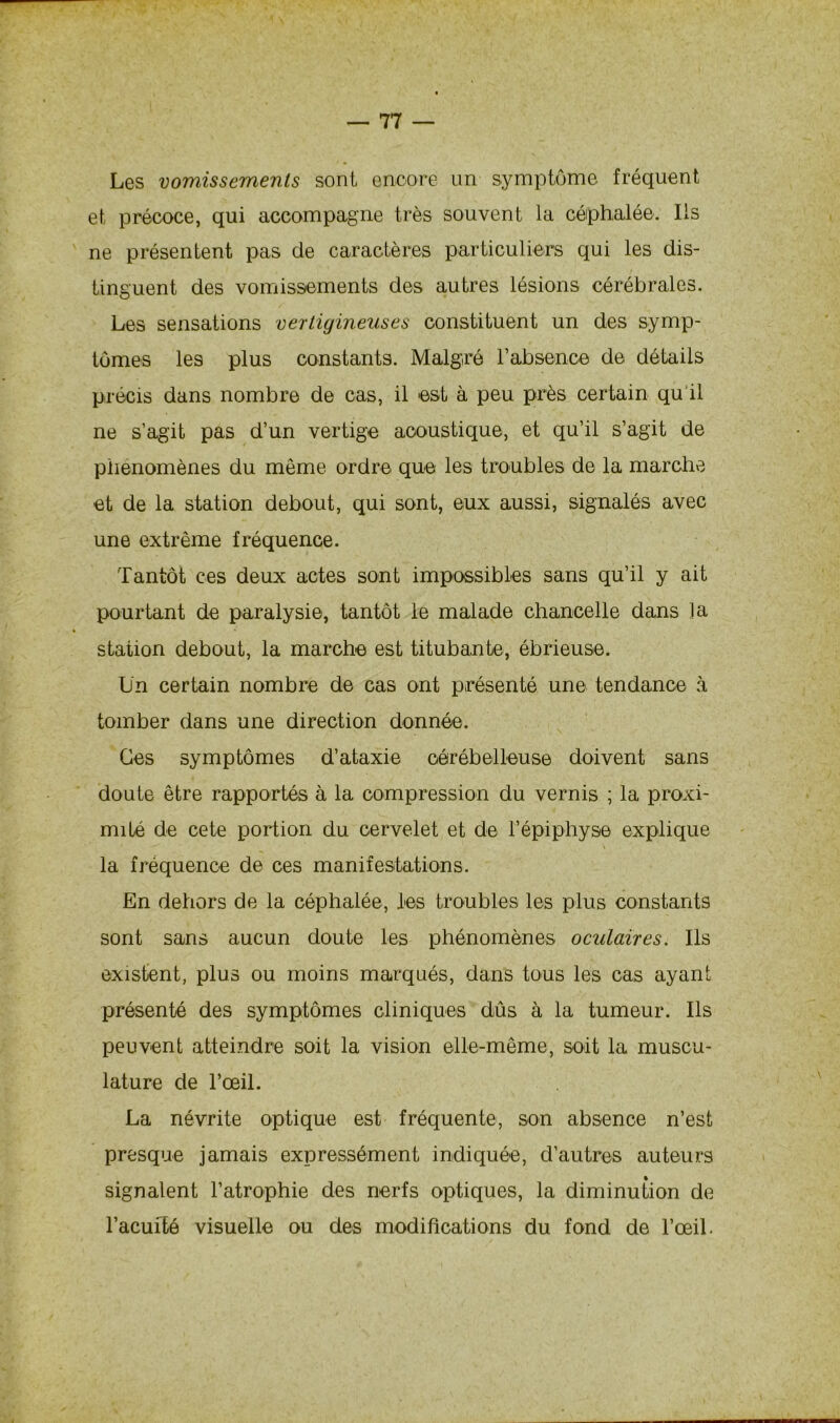Les vomissements sont encore un symptôme fréquent et précoce, qui accompagne très souvent la céphalée. Ils ne présentent pas de caractères particuliers qui les dis- tinguent des vomissements des autres lésions cérébrales. Les sensations vertigineuses constituent un des symp- tômes les plus constants. Malgré l’absence de détails précis dans nombre de cas, il est à peu près certain qu il ne s’agit pas d’un vertige acoustique, et qu’il s’agit de phénomènes du même ordre que les troubles de la marche et de la station debout, qui sont, eux aussi, signalés avec une extrême fréquence. Tantôt ces deux actes sont impossibles sans qu’il y ait pourtant de paralysie, tantôt le malade chancelle dans la station debout, la marche est titubante, ébrieuse. Un certain nombre de cas ont présenté une tendance à tomber dans une direction donnée. Ces symptômes d’ataxie cérébelleuse doivent sans doute être rapportés à la compression du vernis ; la proxi- mité de cete portion du cervelet et de l’épiphyse explique la fréquence de ces manifestations. En dehors de la céphalée, les troubles les plus constants sont sans aucun doute les phénomènes oculaires. Ils existent, plus ou moins marqués, dans tous les cas ayant présenté des symptômes cliniques dûs à la tumeur. Ils peuvent atteindre soit la vision elle-même, soit la muscu- lature de l’œil. La névrite optique est fréquente, son absence n’est presque jamais expressément indiquée, d’autres auteurs signalent l’atrophie des nerfs optiques, la diminution de l’acuité visuelle ou des modifications du fond de l’œil.