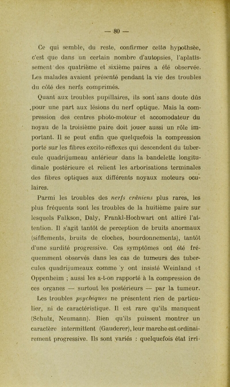 Ce qui semble, du reste, confirmer cette hypothsèe, c’est que clans un certain nombre d’autopsies, l’aplatis- sement'des quatrième et sixième paires a été observée. Les malades avaient présenté pendant la vie des troubles du côté des nerfs comprimés. Quant aux troubles pupillaires, ils sont sans doute dûs .pour une part aux lésions du nerf optique. Mais la com- pression des; centres photo^moteur et aceomodateur du noyau de la troisième paire doit jouer aussi un rôle im- portant. Il se peut enfin que quelquefois la compression porte sur les fibres excitO'-réflexes qui descendent du tuber- cule quadrijumeau antérieur dans la bandelette longitu- dinale postérieure et relient les arborisations terminales • des fibres optiques aux différents noyaux moteurs ocu- laires. Parmi les troubles des nerfs crâniens plus rares, les plus fréquents sont les troubles de la huitième paire sur lesquels Falkson, Daly, Frankl-Hochwart ont attiré l’at- tention. Il s’agit tantôt de perception de bruits anormaux (sifflements, bruits de cloches, bourdonnements), tantôt d’une surdité progressive. Ces symptômes ont été fré- quemment observés dans les cas de tumeurs des tuber- cules quadrijumeaux comme y ont insisté Weinland et Oppenheim ; aussi les a-t-on rapporté à la compression de ces organes — surtout les postérieurs — par la tumeur. Les troubles psychiques ne présentent rien de particu- lier, ni de caractéristique. Il est rare qu’ils manquent (Schulz, Neumann). Bien qu’ils puissent montrer un caractère intermittent (Gauderer), leur marche est ordinai- rement progressive. Ils sont variés : quelquefois état irri*