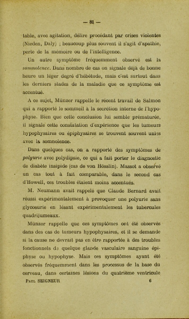 table, avec agitation, délire procédant par crises violentes (Nieden, Daly) ; beaucoup plus souvent il s’agit d’apathie, perte de la mémoire ou de l'intelligence. Un autre symptôme fréquemment observé est la somnolence. Dans nombre de cas on signale déjà de bonne heure un léger degré d’hébétude, mais c’est surtout dans les derniers stades de la maladie que ce symptôme est accentué. A ce sujet, Münzer rappelle le récent travail de Salmon qui a rapporté le sommeil à la secrétion interne de l’hypo- physe. Bien que cette conclusion lui semble prématurée, il signale cette constatation d’expérience que les tumeurs hypophysaires ou épiphysaires se trouvent souvent unies avec la somnolence. Dans quelques cas, on a rapporté des symptômes de polyurie avec polydipsie, ce qui a fait porter le diagnostic de diabète insipide (cas de von Hôsslin). Massot a observé • un cas tout à fait comparable, dans le second cas d’Howell, ces troubles étaient moins accentués. M. Neumann avait rappelé que Claude Bernard avait réussi expérimentalement à provoquer une polyurie sans glycosurie en lésant expérimentalement les tubercules quadrijumeaux. Münzer rappelle que ces symptômes ont été observés dans des cas de tumeurs hypophysaires, et il se demande si la cause ne devrait pas en être rapportée à des troubles fonctionnels di quelque glande vasculaire sanguine épi- physe ou hypophyse. Mais ces symptômes ayant été observés fréquemment dans les processus de la base du cerveau, dans certaines lésions du quatrième ventricule Paul SEIGNEUR 6