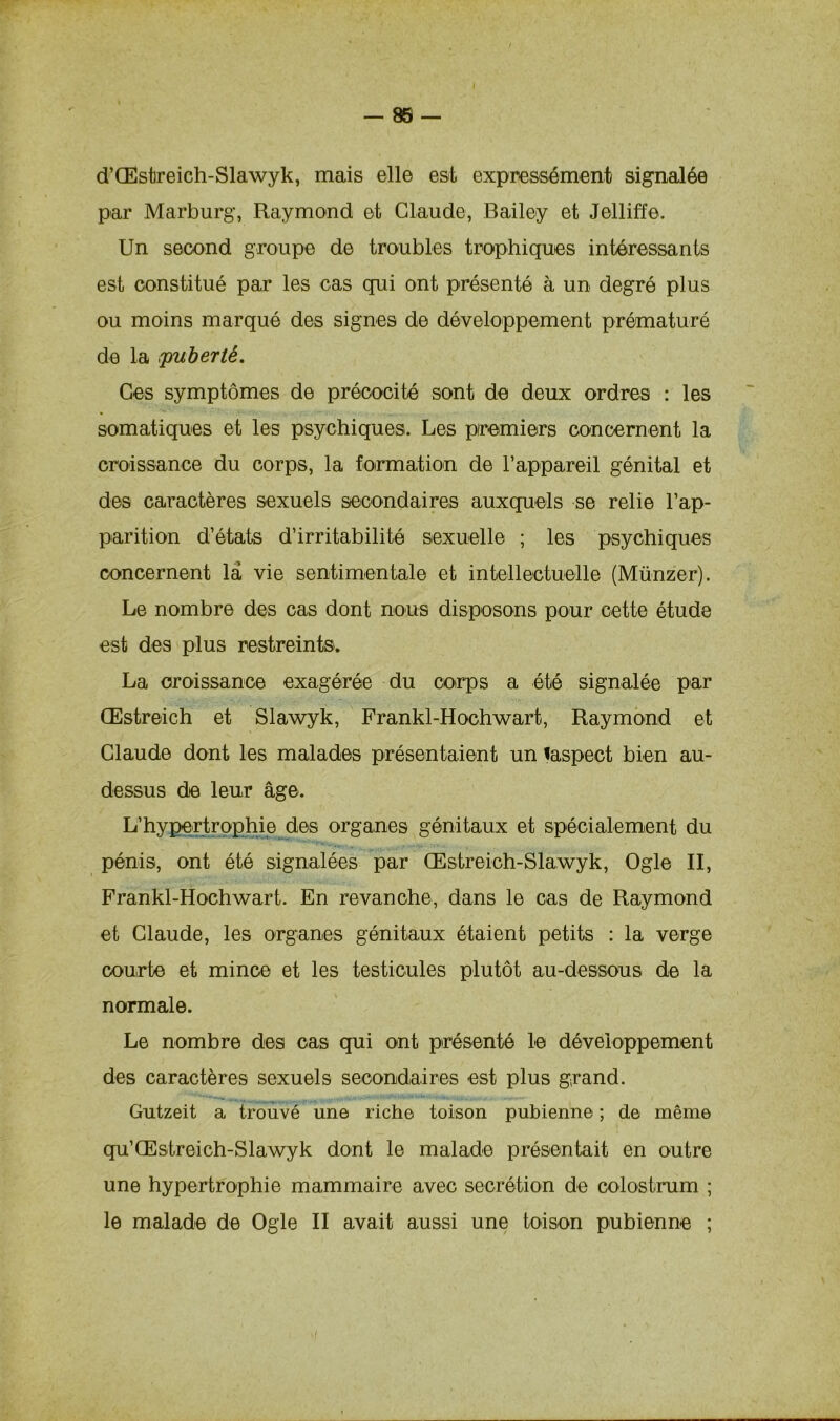 — 88 — d’Œstreich-Slawyk, mais elle est expressément signalée par Marburg, Raymond et Claude, Bailey et Jelliffe. Un second groupe de troubles trophiques intéressants est constitué par les cas qui ont présenté à un degré plus ou moins marqué des signes de développement prématuré de la (puberté. Ces symptômes de précocité sont de deux ordres : les somatiques et les psychiques. Les premiers concernent la croissance du corps, la formation de l’appareil génital et des caractères sexuels secondaires auxquels se relie l’ap- parition d’états d’irritabilité sexuelle ; les psychiques concernent la vie sentimentale et intellectuelle (Münzer). Le nombre des cas dont nous disposons pour cette étude est des plus restreints. La croissance exagérée du corps a été signalée par Œstreich et Slawyk, Frankl-Hochwart, Raymond et Claude dont les malades présentaient un laspect bien au- dessus de leur âge. L’hypertrophie des organes génitaux et spécialement du pénis, ont été signalées par Œstreich-Slawyk, Ogle II, Frankl-Hochwart. En revanche, dans le cas de Raymond et Claude, les organes génitaux étaient petits : la verge courte et mince et les testicules plutôt au-dessous de la normale. Le nombre des cas qui ont présenté le développement des caractères sexuels secondaires est plus grand. Gutzeit a trouvé une riche toison pubienne ; de même qu’Œstreich-Slawyk dont le malade présentait en outre une hypertrophie mammaire avec secrétion de colostrum ;