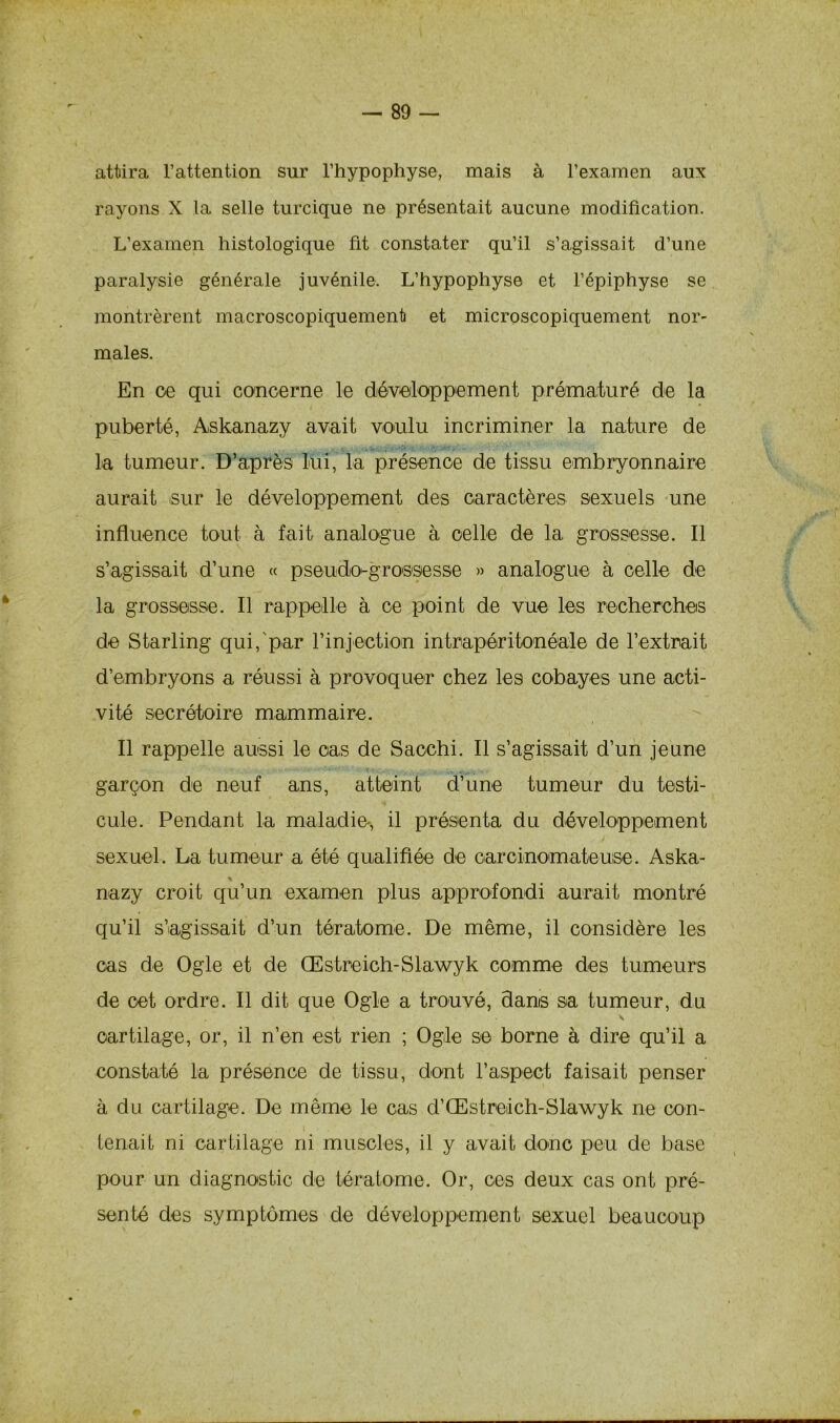 attira l’attention sur l’hypophyse, mais à l’examen aux rayons X la selle turcique ne présentait aucune modification. L’examen histologique fit constater qu’il s’agissait d’une paralysie générale juvénile. L’hypophyse et l’épiphyse se montrèrent macroscopiquement et microscopiquement nor- males. En oe qui concerne le développement prématuré de la puberté, Askanazy avait voulu incriminer la nature de la tumeur. D’après lui, la présence de tissu embryonnaire aurait sur le développement des caractères sexuels une influence tout à fait analogue à celle de la grossesse. Il s’agissait d’une « pseudo-grossesse » analogue à celle de la grossesse. Il rappelle à ce point de vue les recherches de Starling qui,'par l’injection intrapéritonéale de l’extrait d’embryons a réussi à provoquer chez les cobayes une acti- vité secrétoire mammaire. Il rappelle aussi le cas de Saochi. Il s’agissait d’un jeune garçon de neuf ans, atteint d’une tumeur du testi- cule. Pendant la maladie, il présenta du développement sexuel. La tumeur a été qualifiée de carcinomateuse. Aska- % nazy croit qu’un examen plus approfondi aurait montré qu’il s’agissait d’un tératome. De même, il considère les cas de Ogle et de Œstreich-Slawyk comme des tumeurs de oet ordre. Il dit que Ogle a trouvé, dams sa tumeur, du s \ cartilage, or, il n’en est rien ; Ogle se borne à dire qu’il a constaté la présence de tissu, dont l’aspect faisait penser à du cartilage. De même le cas d’Œstreich-Slawyk ne con- tenait ni cartilage ni muscles, il y avait donc peu de base pour un diagnostic de tératome. Or, ces deux cas ont pré- senté des symptômes de développement sexuel beaucoup