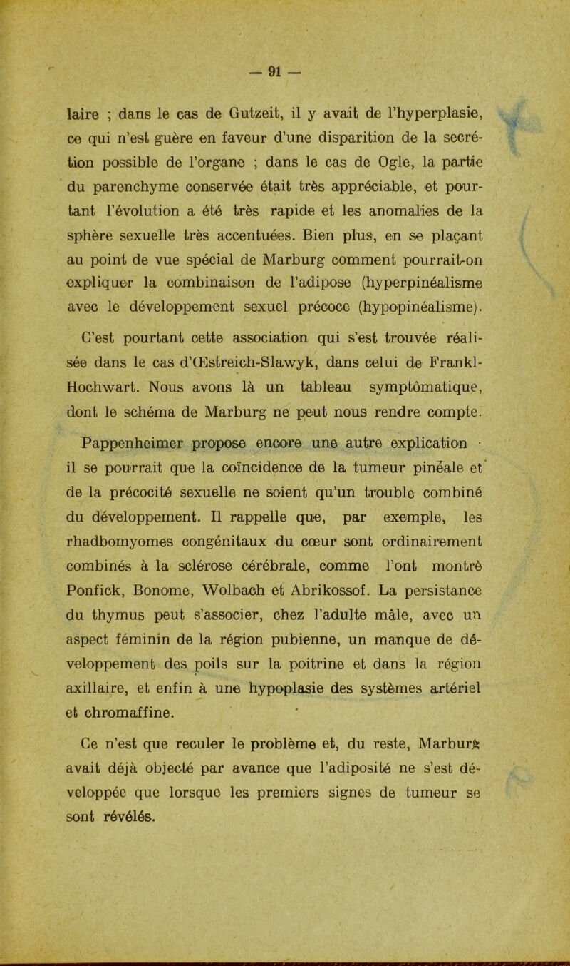 laire ; dans le cas de Gutzeit, il y avait de l’hyperplasie, ce qui n’est guère en faveur d’une disparition de la secré- tion possible de l’organe ; dans le cas de Ogle, la partie du parenchyme conservée était très appréciable, et pour- tant 1’évolution a été très rapide et les anomalies de la sphère sexuelle très accentuées. Bien plus, en se plaçant au point de vue spécial de Marburg comment pourrait-on expliquer la combinaison de l’adipose (hyperpinéalisme avec le développement sexuel précoce (hypopinéalisme). C’est pourtant cette association qui s’est trouvée réali- sée dans le cas d’Œstreich-Slawyk, dans celui de Frankl- Hochwart. Nous avons là un tableau symptomatique, dont le schéma de Marburg ne peut nous rendre compte. Pappenheimer propose encore une autre explication • il se pourrait que la coïncidence de la tumeur pinéale et de la précocité sexuelle ne soient qu’un trouble combiné du développement. Il rappelle que, par exemple, les rhadbomyomes congénitaux du cœur sont ordinairement combinés à la sclérose cérébrale, comme l’ont montre Ponfick, Bonome, Wolbach et Abrikossof. La persistance du thymus peut s’associer, chez l’adulte mâle, avec un aspect féminin de la région pubienne, un manque de dé- veloppement des poils sur la poitrine et dans la région axillaire, et enfin à une hypoplasie des systèmes artériel et chromaffine. Ce n’est que reculer le problème et, du reste, Marburg avait déjà objecté par avance que l’adiposité ne s’est dé- veloppée que lorsque les premiers signes de tumeur se sont révélés.