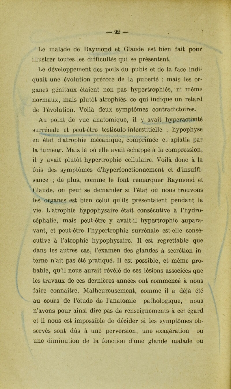 Le malade de Raymond et Claude est bien fait pour illustrer toutes les difficultés qui se présentent. Le développement des poils du pubis et de la face indi- quait une évolution précoce de la puberté ; mais les or- ganes génitaux étaient non pas hypertrophiés, ni même normaux, mais plutôt atrophiés, ce qui indique un retard de l’évolution. Voilà deux symptômes contradictoires. Au point de vue anatomique, il y avait hyperactivité surrénale et peut-être testiculo-interstitielle ; hypophyse en état d’atrophie mécanique, comprimée et aplatie par la tumeur. Mais là où elle avait échappé à la compression, il y avait plutôt hypertrophie cellulaire. Voilà donc à la fois des symptômes d’hyperfonctionnement et d’insuffi- sance ; de plus, comme le font remarquer Raymond et Claude, on peut se demander si l’état où nous trouvons les organes.est bien celui qu’ils présentaient pendant la vie. L’atrophie hypophysaire était consécutive à l’hydro- céphalie, mais peut-être y avait-il hypertrophie aupara- vant, et peut-être l’hypertrophie surrénale est-elle consé- cutive à l'atrophie hypophysaire. Il est regrettable que dans les autres cas, l’examen des glandes à secrétion in- terne n’ait pas été pratiqué. Il est possible, et même pro- bable, qu’il nous aurait révélé de ces lésions associées que les travaux de ces dernières années ont commencé à nous faire connaître. Malheureusement, comme il a déjà été au cours de l’étude de l’anatomie pathologique, nous n’avons pour ainsi dire pas de renseignements à cet égard et il nous est impossible de décider si les symptômes ob- servés sont dûs à une perversion, une exagération ou une diminution de la fonction d’une glande malade ou