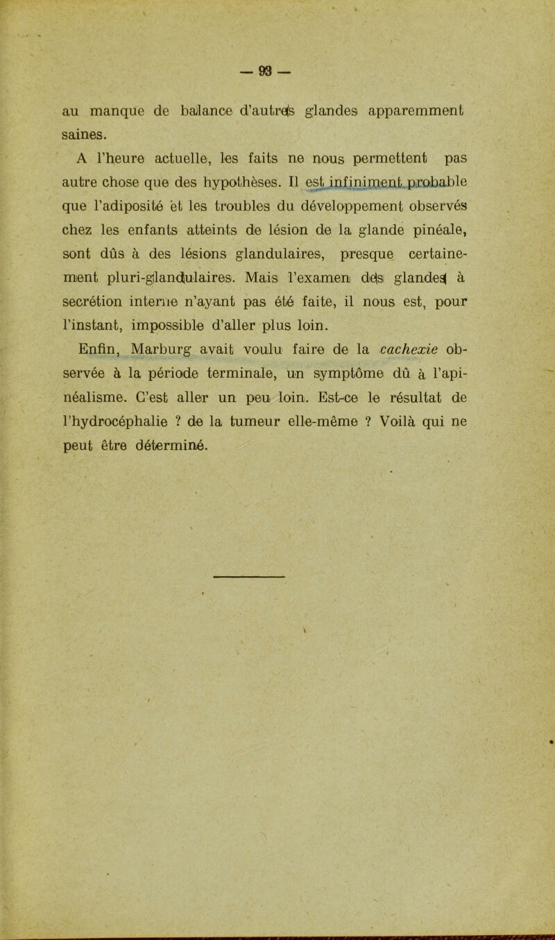 au manque de balance d’autrefs glandes apparemment saines. A l’heure actuelle, les faits ne nous permettent pas autre chose que des hypothèses. Il est infiniment probable que l’adiposité et les troubles du développement observés chez les enfants atteints de lésion de la glande pinéale, sont dûs à des lésions glandulaires, presque certaine- * ment pluri-gilandiulaires. Mais l’examen dés glande^ à secrétion interne n’ayant pas été faite, il nous est, pour l’instant, impossible d’aller plus loin. Enfin, Marburg avait voulu faire de la cachexie ob- servée à la période terminale, un symptôme dû à l’api- néalisme. C’est aller un peu loin. Est-ce le résultat de l’hydrocéphalie ? de la tumeur elle-même ? Voilà qui ne peut être déterminé. *\