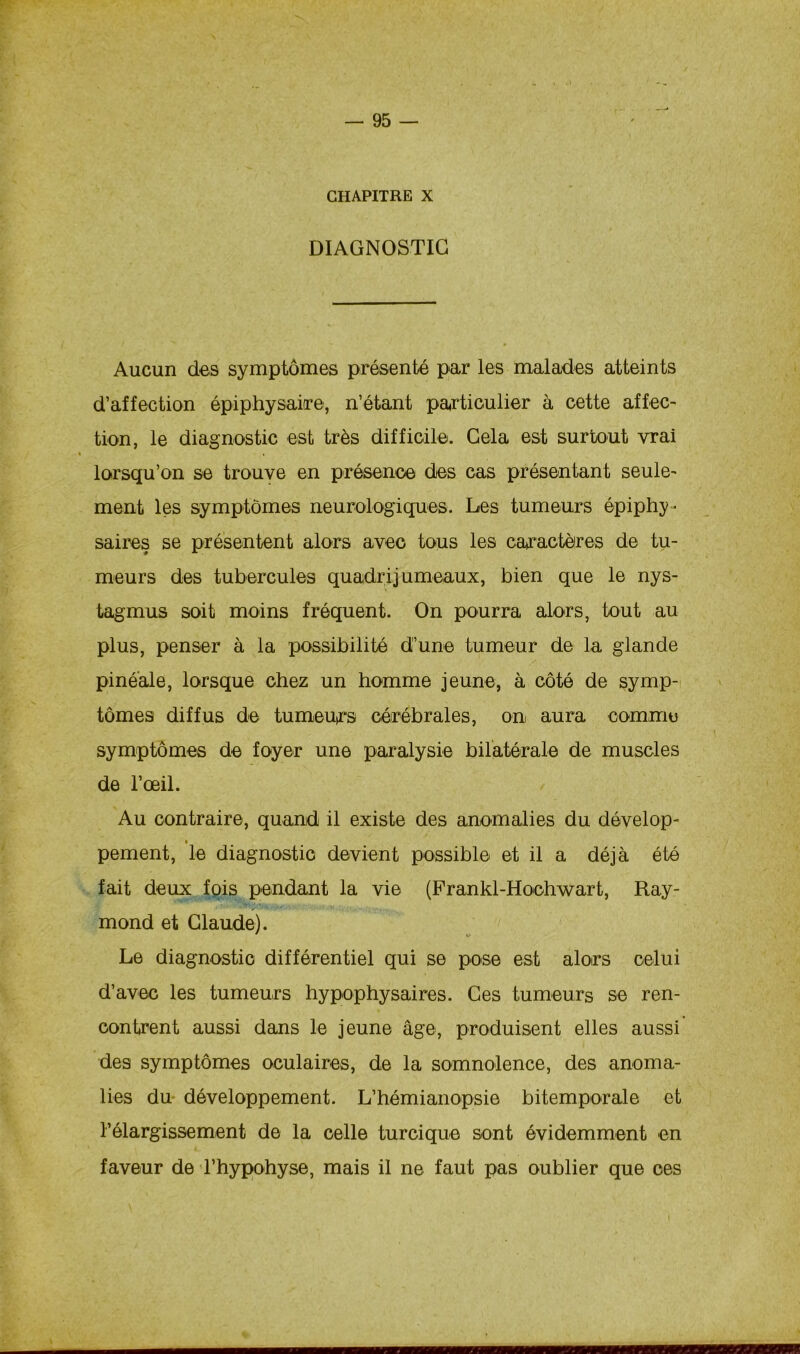 CHAPITRE X DIAGNOSTIC Aucun des symptômes présenté par les malades atteints d’affection épiphysaire, n’étant particulier à cette affec- tion, le diagnostic est très difficile. Gela est surtout vrai lorsqu’on se trouve en présence des cas présentant seule- ment les symptômes neurologiques. Les tumeurs épiphy- saires se présentent alors avec tous les caractères de tu- meurs des tubercules quadrijumeaux, bien que le nys- tagmus soit moins fréquent. On pourra alors, tout au plus, penser à la possibilité d’une tumeur de la glande piné'ale, lorsque chez un homme jeune, à côté de symp- tômes diffus de tumeurs cérébrales, on aura comme symptômes de foyer une paralysie bilatérale de muscles de l’œil. Au contraire, quand il existe des anomalies du dévelop- » pement, le diagnostic devient possible et il a déjà été fait deux fois pendant la vie (Frankl-Hochwart, Ray- mond et Claude). Le diagnostic différentiel qui se pose est alors celui d’avec les tumeurs hypophysaires. Ces tumeurs se ren- contrent aussi dans le jeune âge, produisent elles aussi des symptômes oculaires, de la somnolence, des anoma- lies du développement. L’hémianopsie bitemporale et l’élargissement de la celle turcique sont évidemment en faveur de l’hypohyse, mais il ne faut pas oublier que ces »