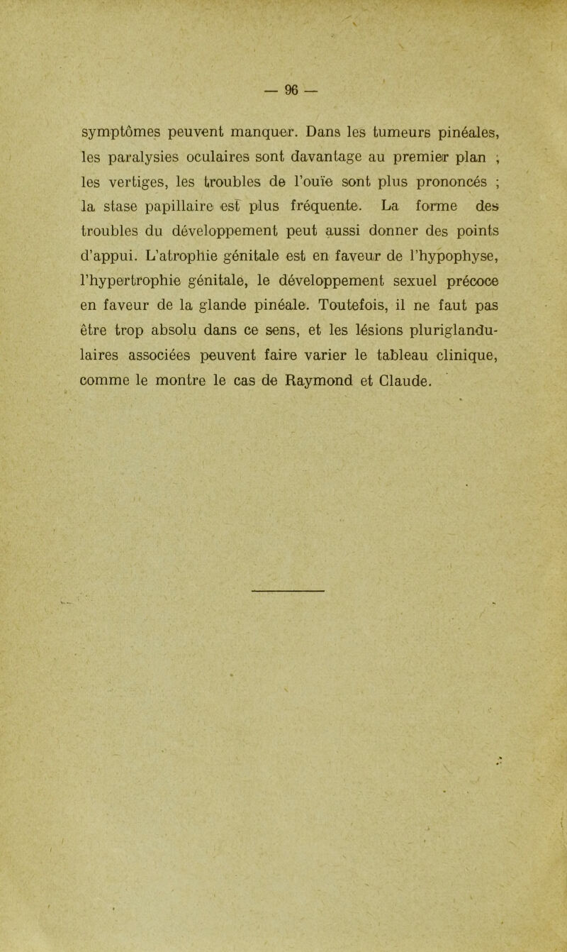 symptômes peuvent manquer. Dans les tumeurs pinéales, les paralysies oculaires sont davantage au premier plan , les vertiges, les troubles de l’ouïe sont plus prononcés ; la stase papillaire est plus fréquente. La forme des troubles du développement peut aussi donner des points d’appui. L’atrophie génitale est en faveur de l’hypophyse, l’hypertrophie génitale, le développement sexuel précoce en faveur de la glande pinéale. Toutefois, il ne faut pas être trop absolu dans ce sens, et les lésions pluriglandu- laires associées peuvent faire varier le tableau clinique, comme le montre le cas de Raymond et Claude.