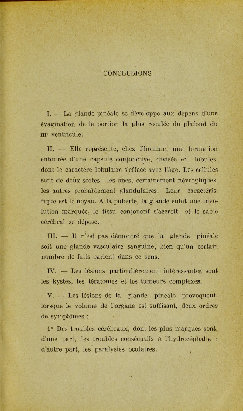 CONCLUSIONS I. — La glande pinéale se développe aux dépens d’une évagination de la portion la plus reculée du plafond du ni6 ventricule. » IL — Elle représente, chez l’homme, une formation entourée d’une capsule conjonctive, divisée en lobules, dont le caractère lobulaire s’efface avec l’âge. Les cellules sont de deux sortes : les unes, certainement névrogliques, les autres probablement glandulaires. Leur caractéris- tique est le noyau. A la puberté, la glande subit une invo- lution marquée, le tissu conjonctif s’accroît et le sable cérébral se dépose. III. — Il n’est pas démontré que la glande pinéale soit une glande vasculaire sanguine, bien qu’un certain nombre de faits parlent dans ce sens. IV. —• Les lésions particulièrement intéressantes sont les kystes, les tératomes et les tumeurs complexes. V. —- Les lésions de la glande pinéale provoquent, lorsque le volume de l’organe est suffisant, deux ordres de symptômes : 1° Des troubles cérébraux, dont les plus marqués sont, d’une part, les troubles consécutifs à l’hydrocéphalie ; d’autre part, les paralysies oculaires.