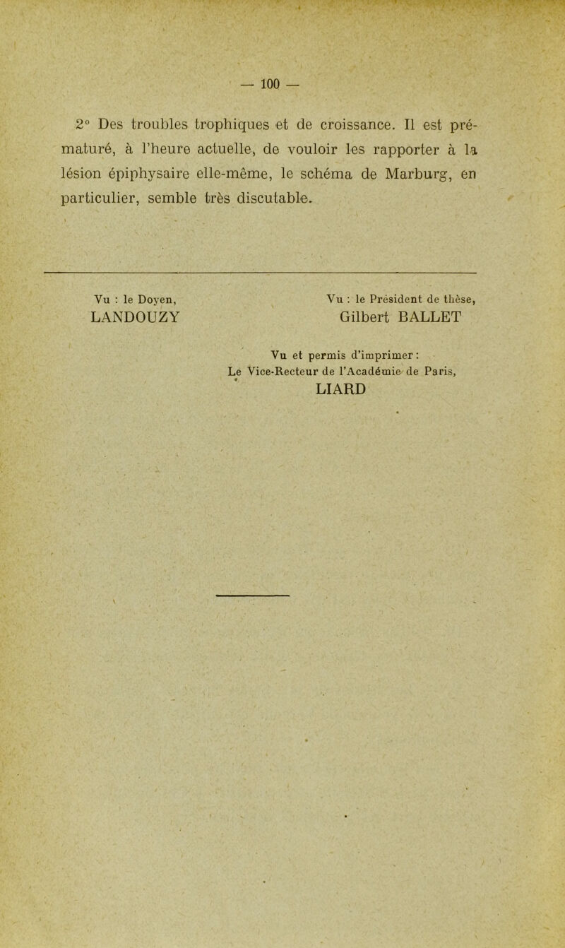 2° Des troubles trophiques et de croissance. Il est pré- maturé, à l’heure actuelle, de vouloir les rapporter à la lésion épiphysaire elle-même, le schéma de Marburg, en particulier, semble très discutable. Vu : le Doyen, Vu : le Président de thèse, LANDOUZY Gilbert BALLET Vu et permis d’imprimer: Le Vice-Recteur de l’Académie de Paris, LIARD