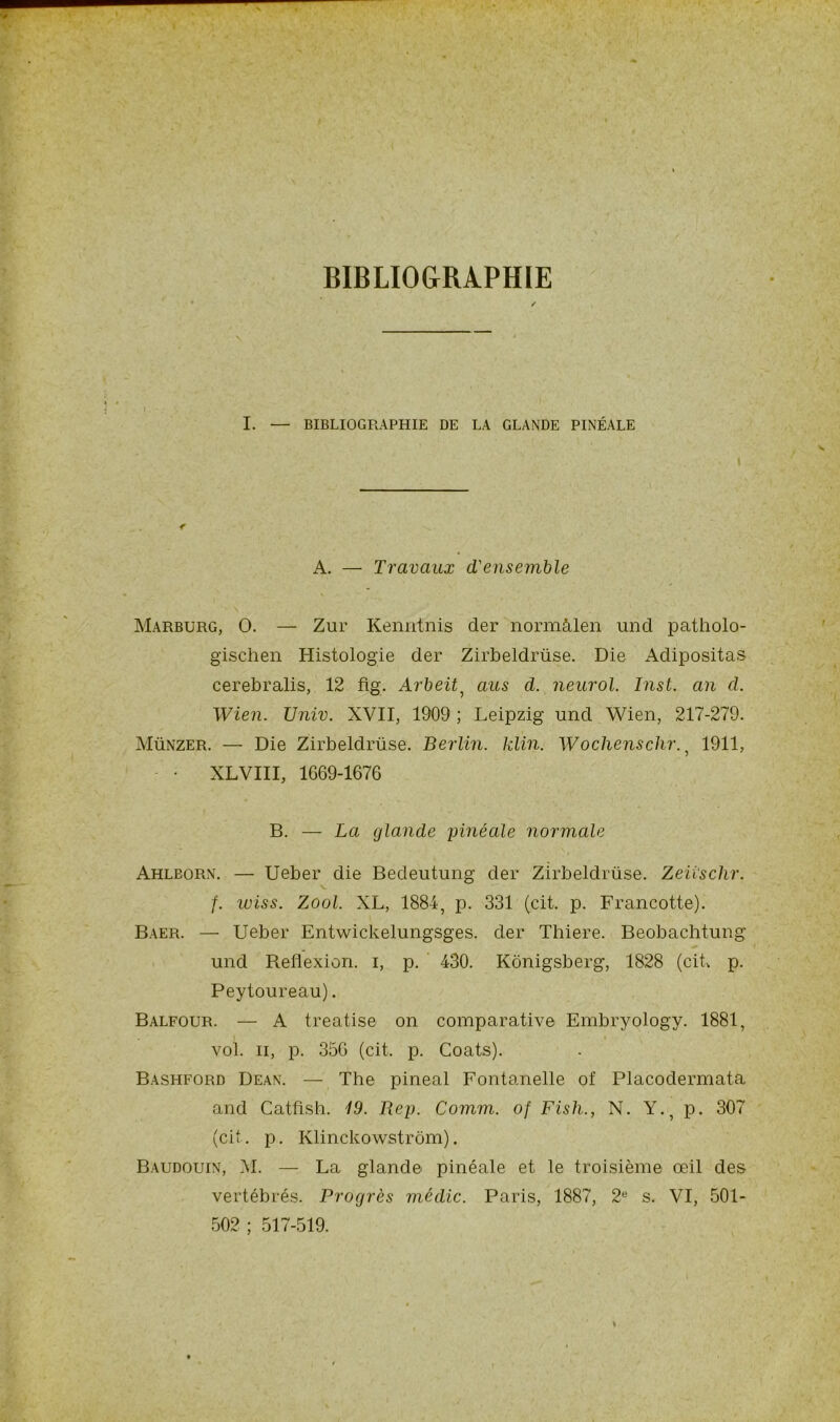 BIBLIOGRAPHIE I . - .• f I. — BIBLIOGRAPHIE DE LA GLANDE PINÉALE < A. —- Travaux d'ensemble Marburg, O. —■ Zur Kenntnis der normàlen und patholo- gischen Histologie der Zirbeldrüse. Die Adipositas cerebralis, 12 flg. Arbeit, au s cl. neurol. Inst, an cl. Wien. Univ. XVII, 1909 ; Leipzig und Wien, 217-279. Münzer. — Die Zirbeldrüse. Berlin, klin. Wochenschr. , 1911, • XLVIII, 1669-1676 B. — La glande yinéale normale Ahlborn. — Ueber die Bedeutung der Zirbeldrüse. Zeiischr. f. iviss. Zool. XL, 1884, p. 331 (cit. p. Francotte). Baer. — Ueber Entwickelungsges. der Thiere. Beobachtung und Reflexion, i, p. 430. Kônigsberg, 1828 (cik p. Peytoureau). Balfour. — A treatise on comparative Embryology. 1881, vol. h, p. 356 (cit. p. Coats). Bashford Dean. — The pineal Fontanelle of Placodermata and Catflsh. 19. Bey. Comm. of Fish., N. Y., p. 307 (cit. p. Klinckowstrom). Baudouin, M. — La glande pinéale et le troisième œil des vertébrés. Progrès médic. Paris, 1887, 2e s. VI, 501- 502 ; 517-519.