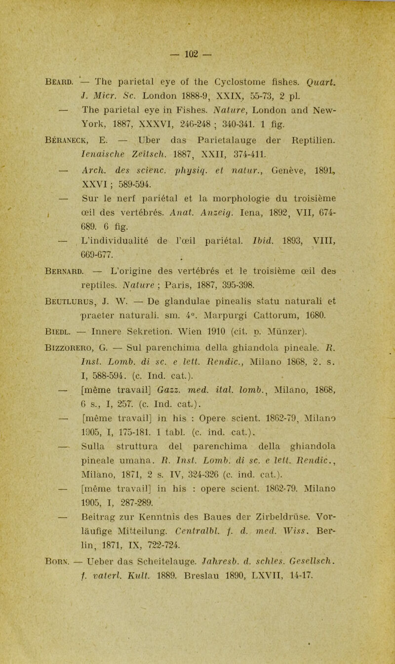 — 102 — Beard. '— The pariétal eye of the Cyclostome fishes. Quart. J. Micr. Sc. London 1888-9, XXIX, 55-73, 2 pl. — The pariétal eye in Fishes. Nature, London and New- York, 1887, XXXVI, 24G-248 ; 340-341. 1 fi g. Béraneck, E. — Uber das Parietalauge der Reptilien. Ienaische Zeïtsch. 1887, XXII, 374-411. —• Arcli. des scienc. yhysiq. et nalur., Genève, 1891, XXVI; 589-594. — Sur le nerf pariétal et la morphologie du troisième , œil des vertébrés. Anat. Anzeig. Iena, 1892, VII, 674- 689. 6 fig. — L’individualité de l’œil pariétal. Ibid. 1893, VIII, 669-677. Bernard. — L’origine des vertébrés et le troisième œil des reptiles. Nature ; Paris, 1887, 395-398. Beutlurus, J. W. — De glandulae pinealis statu naturali et -praeter naturali. sm. 4°. Marpurgi Cattorum, 1680. Biedl. — Innere Sekretion. Wien 1910 (cit. p. Münzer). Bizzorero, G. — Sul parenchima délia ghiandola pineale. R. Inst. Lomb. di sc. e lett. Rendic., Milano 1868, 2. s. I, 588-594. (c. Ind. cat.). — [même travail] Gazz. med. ital. lomb., Milano, 1868, 6 s., I, 257'. (c. Ind. cat.). —■ [même travail] in his : Opéré scient. 1862-79, Milano 1905, I, 175-181. 1 tabl. (c. ind. cat,). — Sulla struttura del parenchima délia ghiandola pineale umana. R. Inst. Lomb. di sc. e lett. Rendic., Milano, 1871, 2 s. IV, 324-326 (c. ind. cat.). — [même travail] in his : opéré scient. 1862-79. Milano 1905, I, 287-289. — Beitrag zur Kenntnis des Baues der Zirbeldrüse. Vor- laufige Mititeilung. Centralbl. f. d. med. Wiss. Ber- lin, 1871, IX, 722-724. Born. — Ueber das Scheitelauge. Jahresb. d. schles. Gesellscli. 1. vaterl. Kult. 1889. Breslau 1890, LXVII, 14-17.
