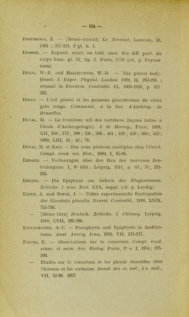 Dimitrowa, Z. — [Même» travail] Le Névraxe, Louvain, II, 1901 ; 257-321. 3 pl. h. t. Disdier. — Exposit. exact, ou tabl. anat. des diff. part, du corps hum. pl. 51, fig. 2. Paris, 1778 (cil, p. Peytou- reau). Dixox, W.-E. and Halliburton, W.-D. — The pineal body. Quart. J. Exper. Physi'ol. London 1909, II, 283-285 ; résumé in Biochem. Centralbl. IX, 1909-1910, p. 321- ‘Î99 Dollo. — L’œil pinéal et les poissons placodermes du vieux grès rouge. Communie, à la Soc. d'Antlirop. de Bruxelles. Duval, M. — Le troisième œil des vertèbres (leçons faites à l’école d’Anthropologie). J. de Microg., Paris, 1888, XII, 250 ; 273 ; 308 ; 33G ; 368 ; 401 ; 429 ; 459 ; 500 ; 523 ; 1889, XIII, 16 ; 42 ; 76. Duval, M. et Kalt. — Des yeux pinéaux multiples chez l’Orvet, Compt. rend. soc. Biol., 1889, I, 85-86. Edinger. — Vorlesungen über den Bau der nervôsen Zen- tralorgane. I, 8e édit,, Leipzig, 1911, p. 69; 76; 321- 325. Ehlers. — Die Epiphyse am Gehirn der Plagiostomen. Zeitsclir. f. wiss. Zool. XXX, suppl. (cit. p. Leydig). Exner, A. und Boese, J. — Ueber experimentelle Exstirpation der Glanclula pinealis. Neurol. Centralbl., 1910, XXIX, 755-756. [Même titre] Deutsch. Zeitsclir. f. Chirurg. Leipzig, 1910, CVII, 182-186. Eycleshymer, A.-C. — Paraphysis and Epiphysis in Amblys- toma. Anat. Anzeig. Iena, 1892, VII, 215-217. Faivre, E. — Observations sur le conarium. Compt. rend, séanc. et mém. Soc. Biolog. Paris, 2e s. I, 1854 ; 195- 200. — Etudes sur le conarium et les plexus choroïdes chez l’homme et les animaux. Annal, des sc. nat., 4 s. zool., VII, 52-90. 1857.
