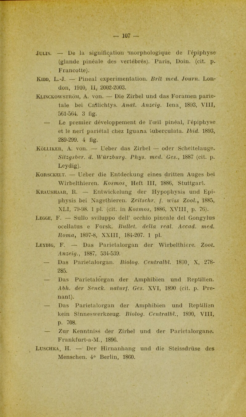 Julin. —• De la signification morphologique de l’épiphyse (glande pinéale des vertébrés). Paris, Doin. (cit. p. Francotte). Kidd, L.-J. — Pineal expérimentation. Bri't med. Journ. Lon- don, 1910, II, 2002-2003. Klinckowstrôm, A. von. — Die Zirbel und das Foramen parié- tale bei Cailichtys. Anal. Anzeig. Iena, 1893, VIII, 561-564. 3 fig. — Le premier développement de l’œil pinéal, l’épiphyse et le nerf pariétal chez Iguana tuberculata. Ibid. 1893, 289-299. 4 fig. Kôlliker, A. von. — Ueber das Zirbel — oder Scheitelauge. Sitzgsber. d. Würzburg. Phys. med. Ges., 1887 (cit. p. Leydig). Ivorsckelt. — Ueber die Entdeckung eines dritten Auges bei Wirbelthieren. Kosmos, Heft III, 1886, Stuttgart. Kraushaar, R. — Entwickelung cler Hypophysis und Epi- physis bei Nagethieren. Zeitschr. f. ruiss Zool., 1885, XLI, 79-98. 1 pl. (cit. in Kosmos, 1886, XVIII, p. 76). Legge, F. — Sullo sviluppo clell’ occhio pineale del Gongylus ocellatus e Forsk. Bullet. délia real. Accad. med. Borna, 1897-8, XXIII, 184-207. 1 pl. Leydig, F. — Das Parietalorgan der Wirbelthiere. Zool. Anzeig., 1887, 534-539. — Das Parietalorgan. Biolog. Centralbl. 1830, X, 278- 285. — Das Parietalorgan der Amphibien und Reptilien. Abh. der' Senck. nalurf. Ges. XVI, 1890 (cit. p. Pre- nant). — Das Parietalorgan der Amphibien und Reptilien kein Sinneswerkzeug. Biolog. Centralbl., 1890, VIII, p. 708. — Zur Kenntniss der Zirbel und der Parietalorgane. Frankfurt-a-M., 1896. Luschka, H. — Der Hirnanhang und die Steissdriise des Menschen. 4° Berlin, 1860.