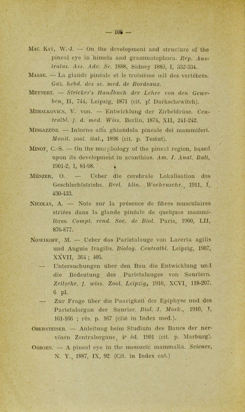 Mac Kay, W.-J. — On the development and structure of the pineal eye in ’himela and grainmatophora. Rep. Aus- tralas. Ass. Adv. Sc. 1888, Sidney 1889, I, 332-334. Masse. — La glande pinéale et le troisième œil des vertébrés. Gaz. liebd. des sc. med. de Bordeaux. Meynert. — Stricker's Hanclbuch der Lelire von den Gewe- ben, II, 744, Leipzig, 1871 (cit. p! Darkschewitch). Mihalkovics, V. von. — Entwicklung der Zirbeldrüse. Cen- tralbl. f. d. med. Wiss. Berlin, 1874, XII, 241-242. 4 Mingazzini. — Intorno alla ghiandola pineale dei mammiferi. Monit. zool. ital., 1898 (cit. p. Testut). Minot, C.-S. — On the morphology of the pineal région, based upon its development in acanthias. Am. J. Anat. B ait, 1901-2, I, 81-98. ♦ Münzer, O. — Ueber die cerebrale Lokalisation des Geschlechtstriebs. Berl. klin. Wochenschr.} 1911, I, 430-433. Nicolas, A. — Note sur la présence de fibres musculaires striées dans la glande pinéale de quelques mammi- fères. Compt. rend. Soc. de Biol. Paris, 1900, LU, 876-877. Nowikoff, M. — Ueber das Parietalauge von Lacerta agilis und Anguis fragilis. Biolog. Centralbl. Leipzig, 1907, XXVII, 364; 405. — Untersuchungen über den Bau die Entwicklung und die Bedeutung des Parietalauges von Sauriern. Zeitschr. f. wiss. Zool. Leipzig, 1910, XCVI, 118-207. 6 pl. — Zur Frage über die Paarigkeit der Epiphyse und des Parietalorgan der Saurier. Biol. J. Mosk., 1910, T, 161-166 ; rés. p. 167 (cité in Index med.). Obersteiner. — Anleitung beim Studiurn des Baues der nei’- vôsen Zentralorgane, 4e éd. 1901 (cit. p. Marburg). Osborn. — A pineal eye in the mesozoïc mammalia. Science, N. Y., 1887, IX, 92. (Cit. in Index cat.)