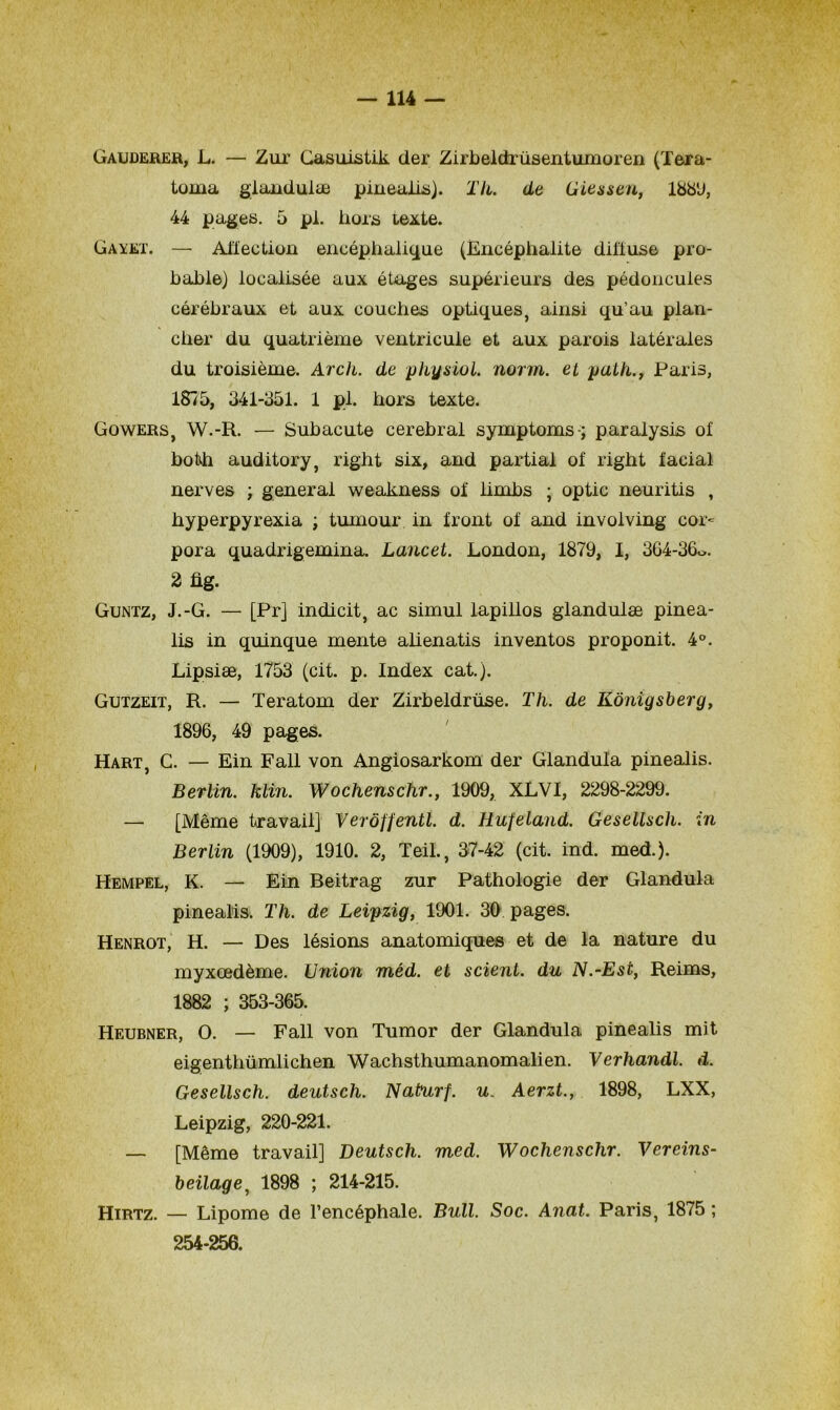 Gauderer, L. — Zur Casuistik der Zirbeldrüsentumoren (Tera- toma glandulæ pinealis). Th. de Giessen, 1889, 44 pages. 5 pi. hors texte. Gayet. — Affection encéphalique (Encéphalite diffuse pro- bable) localisée aux étages supérieurs des pédoncules cérébraux et aux couches optiques, ainsi qu’au plan- cher du quatrième ventricule et aux parois latérales du troisième. Arch. de physiol. norm. et path., Paris, 1875, 341-351. 1 pi. hors texte. Gowers, W.-R. — Subacute cérébral symptoms ; paralysis of both auditory, right six, and partial of right facial nerves ; general weakness of limbs ; optic neuritis , hyperpyrexia ; tumour in front of and involving cor- pora quadrigemina. Lancet. London, 1879, I, 364-36o. 2 fig. Guntz, J.-G. — [Pr] indicit, ac simul lapillos glandulæ pinea- lis in quinque mente alienatis inventos proponit. 4°. Lipsiæ, 1753 (cit. p. Index cat.). Gutzeit, R. — Teratom der Zirbeldrüse. Th. de Kônigsberg, 1896, 49 pages. Hart, G. — Ein Fall von Angiosarkom der Glandula pinealis. Berlin, klin. Wochensclir., 1909, XLVI, 2298-2299. — [Même travail] Verôffentl. d. Hufeland. Gesellsch. in Berlin (1909), 1910. 2, TeiL, 37-42 (cit. ind. med.). Hempel, K. — Ein Beitrag zur Pathologie der Glandula pinealis. Th. de Leipzig, 1901. 30 pages. Henrot, H. — Des lésions anatomiques et de la nature du myxœdème. Union méd. et scient, du N.-Est, Reims, 1882 ; 353-365. Heubner, O. — Fall von Tumor der Glandula pinealis mit eigenthümlichen Wachsthumanomalien. Verhandl. d. Gesellsch. deutsch. Naturf. u. Aerzt., 1898, LXX, Leipzig, 220-221. — [Même travail] Deutsch. med. Wochensclir. Vereins- beilage, 1898 ; 214-215. Hirtz. — Lipome de l’encéphale. Bull. Soc. Anat. Paris, 1875 ; 254-256.