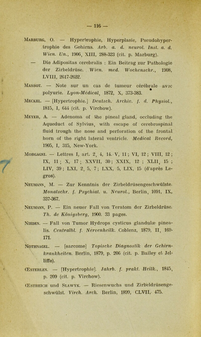 / — 116 — Marburg, O. — Hypertrophie, Hyperplasie, Pseudohyper- trophie des Gehirns. Arb. a. d. neurol. Inst. a. d. Wien. Un., 1906, XIII, 288-323 (cit. p. Marburg). — Die Adipositas cerebralis : Ein Beitrag zur Pathologie der Zirbeldrüse. Wien. med. Wochenschr., 1908, LVIII, 2617-2622. Massot. — Note sur un cas de tumeur cérébrale avec polyurie. Lyon-Médical, 1872, X, 373-383. Meckel. — [Hypertrophie.] Deutscli. Archiv. f. d. Physiol., 1815, I, 644 (cit. p. Virchow). Meyer, A. — Adenoma of the pineal gland, occluding the Aqueduct of Sylvius, with escape of cerebrospinal fluid trough the nose and perforation of the frontal horn of the right latéral ventricle. Medical Record, 1905, I, 315, New-York. Morgagni. — Lettres I, art. 2, 4, 14. V, 11 ; VI, 12 ; VIII, 12 ; IX, 11; X, 17; XXVII, 30; XXIX, 12 ; XLII, 15 ; LIV, 39 ; LXI, 2,5, 7 ; LXX, 5, LIX, 15 (d’après Le- gros). Neumann, M. — Zur Kenntnis der Zirbeldrüsengeschwülste. Monatschr. f. Psychiat. u. Neurol., Berlin, 1091, IX, 337-367. Neumann, P. — Ein neuer Fall von Teratom der Zirbeldrüse. Th. de Kônigsberg, 1900. 33 pages. Nieden. — Fall von Tumor Hydrops cysticus glandulæ pinea- lis. Centralbl. f. Nervenheilk. Coblenz, 1879, II, 169- 171. Nothnagel. — [sarcome] Topische Diagnostik der Geliirn- krankheiten. Berlin, 1879, p. 206 (cit. p. Bailey et Jel- liffe). Œsterlen. — [Hypertrophie]. Jahrb. f. prakt. Heïlk., 1845, p. 209 (cit. p. Virchow). Œstreich und Slawyk. — Riesenwuchs und Zirbeldrüsenge- schwülst. Virch. Arch. Berlin, 1899, CLVII, 475.