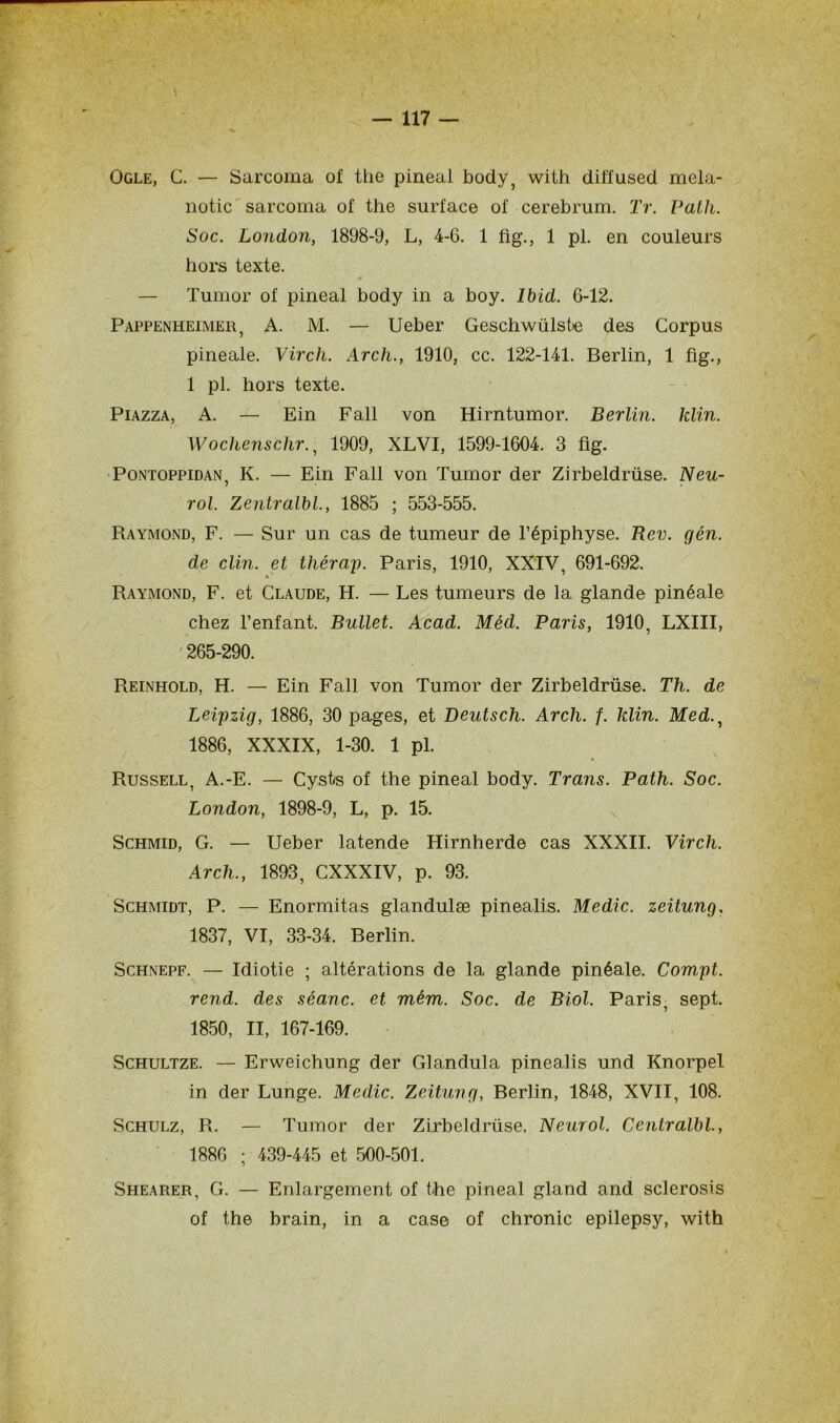 J — 117 — Ogle, G. — Sarcoma of the pineal body, with diffusée! mela- notic sarcoma of the surface of cerebrum. Tr. Path. Soc. London, 1898-9, L, 4-6. 1 fig., 1 pl. en couleurs hors texte. — Tumor of pineal body in a boy. Ibid. 6-12. Pappenheimer, A. M. — Ueber Gescliwülstie des Corpus pineale. Virch. Arch., 1910, cc. 122-141. Berlin, 1 fig., 1 pl. hors texte. Piazza, A. — Ein Fall von Hirntumor. Berlin, klin. Wochenschr., 1909, XLVI, 1599-1604. 3 fig. Pontoppidan, K. — Ein Fall von Tumor der Zirbeldrüse. Neu- rol. Zentralbl., 1885 ; 553-555. Raymond, F. — Sur un cas de tumeur de l’épiphyse. Rev. gén. de clin, et tliérap. Paris, 1910, XXIV, 691-692. Raymond, F. et Claude, H. — Les tumeurs de la glande pinéale chez l’enfant. Bullet. Acad. Méd. Paris, 1910, LXIII, 265-290. Reinhold, H. — Ein Fall von Tumor der Zirbeldrüse. Th. de Leipzig, 1886, 30 pages, et Deutsch. Arch. f. klin. Med., 1886, XXXIX, 1-30. 1 pl. Russell, A.-E. — Cysts of the pineal body. Trans. Path. Soc. London, 1898-9, L, p. 15. Schmid, G. — Ueber latende Hirnherde cas XXXII. Virch. Arch., 1893, CXXXIV, p. 93. Schmidt, P. — Enormitas glandulæ pinealis. Medic. zeitung. 1837, VI, 33-34. Berlin. Schnepf. — Idiotie ; altérations de la glande pinéale. Compt. rend, des séanc. et mém. Soc. de Biol. Paris, sept. 1850, II, 167-169. Schultze. — Erweichung der Glandula pinealis und Knorpel in der Lunge. Medic. Zeitung, Berlin, 1848, XVII, 108. Schulz, R. — Tumor der Zirbeldrüse. Neurol. Cenlralbl., 1886 ; 439-445 et 500-501. Shearer, G. — Enlargement of the pineal gland and sclerosis of the brain, in a case of chronic epilepsy, with