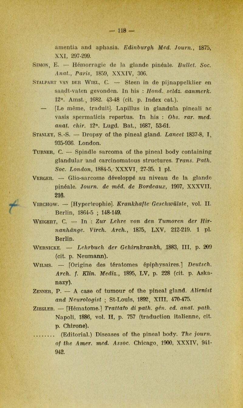 I 118 — amentia and aphasia. Edinburgh Med. Journ., 1875, XXI, 297-299. Simon, E. — Hémorragie de la glande pinéale. Bullet. Soc. Anat., Paris, 1859, XXXIV, 306. Stalpart van der Wiel, C. — Steen in de pijnappelklier en saadt-vaten gevonden. In his : Hond. seldz. aanmerk. 12°. Amst., 1682. 43-48 (cit. p. Index cat.). — [Le même, traduit]. Lapillus in glandula pineali ac vasis spermaticis repertus. In his : Obs. rar. med. anat. chir. 12°. Lugd. Bat., 1687, 53-61. Stanley, S.-S. — Dropsy of the pineal gland. Lancet 1837-8, I, 935-936. London. Turner, C. — Spindle sarcoma of the pineal body containing glandular and carcinomatous structures. Trans. Patli. Soc. London, 1884-5, XXXVI, 27-35. 1 pl. Verger. — Glio-sarcome développé au niveau de la glande pinéale. Journ. de méd. de Bordeaux, 1907, XXXVII, 210. Virchow. — [Hypertrophie]. Krankhafte Geschwülste, vol. II. Berlin, 1864-5 ; 148-149. Weigert, C. — In : Zur Lehre von den Tumoren der Hir- nanhànge. Virch. Arch., 1875, LXV, 212-219. 1 pl. Berlin. Wernicke. — Lehrbuch der Gehimkrankh, 1883, III, p. 209 (cit. p. Neumann). Wilms. — [Origine des tératomes épiphysaires.] Beutsch. Arch. f. Klin. Mediz., 1895, LV, p. 228 (cit. p. Aska- nazy). Zenner, P. — A case of tumour of the pineal gland. Alienist and Neurologist ; St-Louis, 1892, XIII, 470-475. Ziegler. — [Hématome.] Trattato di path. gén. ed. anat. path. Napoli, 1886, vol. II, p. 757 (traduction italienne, cit. p. Chirone). (Editorial.) Diseases of the pineal body. The journ. of the Amer. med. Assoc. Chicago, 1900, XXXIV, 941 - 942.