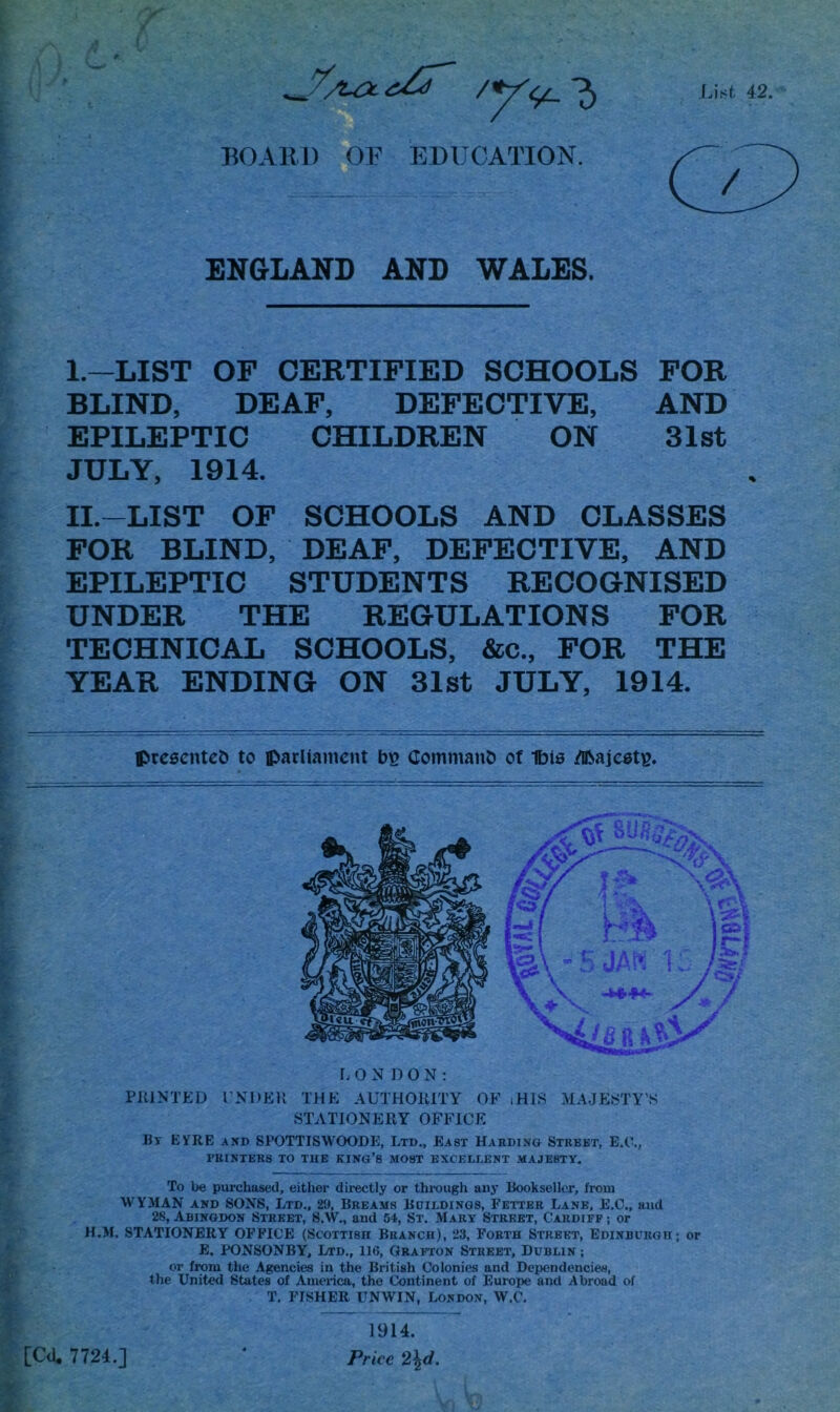 BOARD OF EDUCATION. ENGLAND AND WALES. I. —LIST OF CERTIFIED SCHOOLS FOR BLIND, DEAF, DEFECTIVE, AND EPILEPTIC CHILDREN ON 31st JULY, 1914. II. —LIST OF SCHOOLS AND CLASSES FOR BLIND, DEAF, DEFECTIVE, AND EPILEPTIC STUDENTS RECOGNISED UNDER THE REGULATIONS FOR TECHNICAL SCHOOLS, &c., FOR THE YEAR ENDING ON 31st JULY, 1914. presented to parliament b$ Command of Ibis Majesty, LONDON: PRINTED UNDER THE AUTHORITY OF iHIS MAJESTY’S STATIONERY OFFICE Bt EVRE and SPOTTISWOODE, Ltd., East Harding Street, E.C., PRINTERS TO THE KING’S MOST EXCELLENT MAJESTY. To be purchased, either directly or through any Bookseller, from WYMAN and SONS, Ltd., 29, Breams Buildings, Fetter Lane, E.C., and 28, Abingdon Street, S.W., and 54, St. Mary Street, Cardiff ; or H.M. STATIONERY OFFICE (Scottish Branch), 23, Forth Street, Edinburgh; or E. PONSONBY, Ltd., 116, Grafton Street, Dublin ; or from the Agencies in the British Colonies and Dependencies, the United States of America, the Continent of Europe and Abroad of T. FISHER UNWIN, London, W.C. 1914.