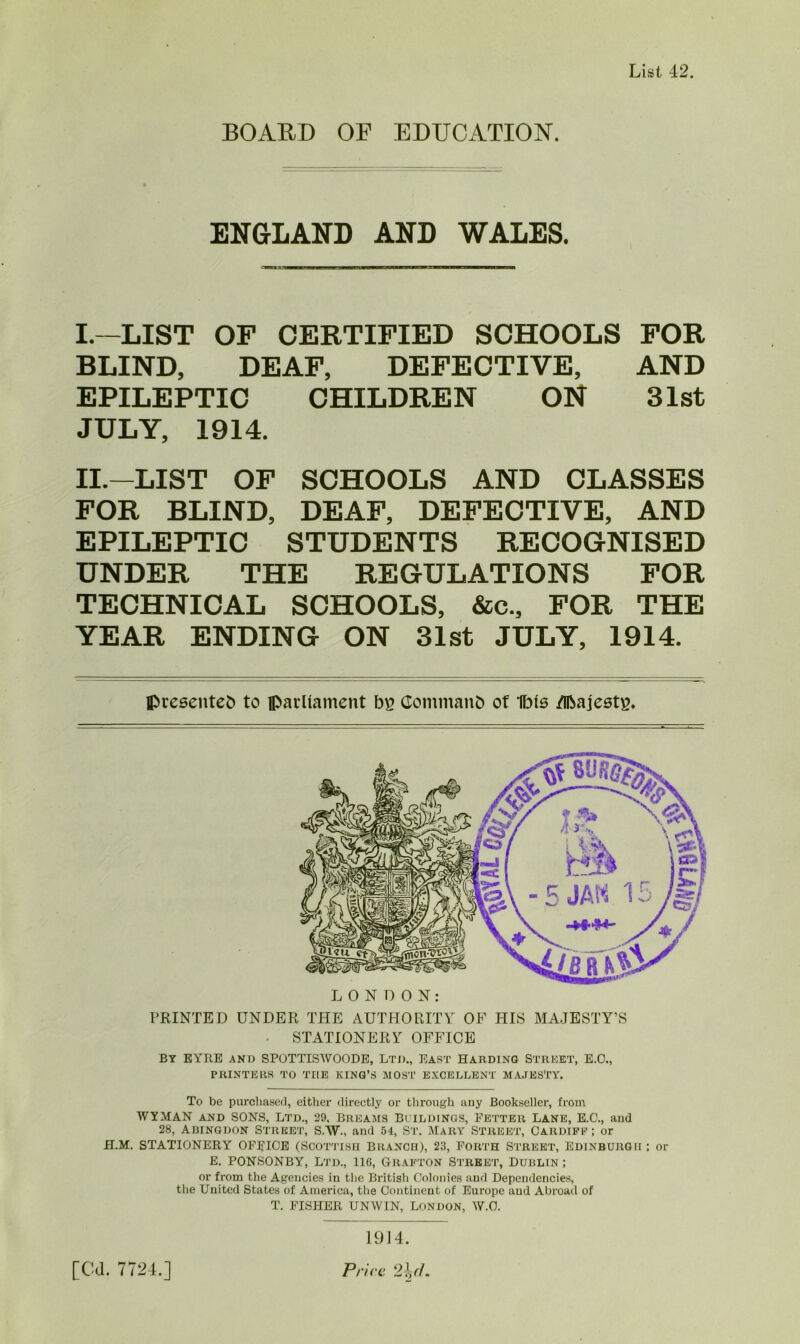 List 42. BOARD OF EDUCATION. ENGLAND AND WALES. I. —LIST OF CERTIFIED SCHOOLS FOR BLIND, DEAF, DEFECTIVE, AND EPILEPTIC CHILDREN ON 31st JULY, 1914. II. —LIST OF SCHOOLS AND CLASSES FOR BLIND, DEAF, DEFECTIVE, AND EPILEPTIC STUDENTS RECOGNISED UNDER THE REGULATIONS FOR TECHNICAL SCHOOLS, &c., FOR THE YEAR ENDING ON 31st JULY, 1914. presented to parliament bs Command of Ibis flbajeste. PRINTED UNDER THE AUTHORITY OF HIS MAJESTY’S STATIONERY OFFICE By EYRE and SPOTTISWOODE, Ltd., East Harding Street, E.O., PRINTERS TO THE KING’S MOST EXCELLENT MAJESTY. To be purchased, either directly or through auy Bookseller, from WYMAN and SONS, Ltd., 29, Breams Buildings, Fetter Lane, E.O., and 28, Abingdon Street, S.W., and 54, St. Mary Street, Cardiff ; or H.M. STATIONERY OFFICE (SCOTTISH BRANCH), 23, Forth STREET, EDINBURGH : or E. PONSONBY, Ltd., 116, Grafton Street, Dublin ; or from the Agencies in the British Colonies and Dependencies, the United States of America, the Continent of Europe and Abroad of T. FISHER UNWIN, London, W.O. 1914.