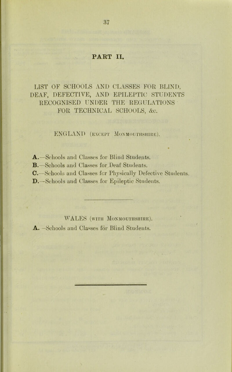 LIST OF SCHOOLS AND CLASSES FOR BLIND, DEAF, DEFECTIVE, AND EPILEPTIC STUDENTS RECOGNISED UNDER THE REGULATIONS FOR TECHNICAL SCHOOLS, &c. E N G L A N D (ex c e p i' Mon moot its mire). A. —Schools and Classes for Blind Students. B. —Schools and Classes for Deaf Students. C. —Schools and Classes for Physically Defective Students. D. —Schools and Classes for Epileptic Students. WALES (with Monmouthshire). A. —Schools and Classes for Blind Students.