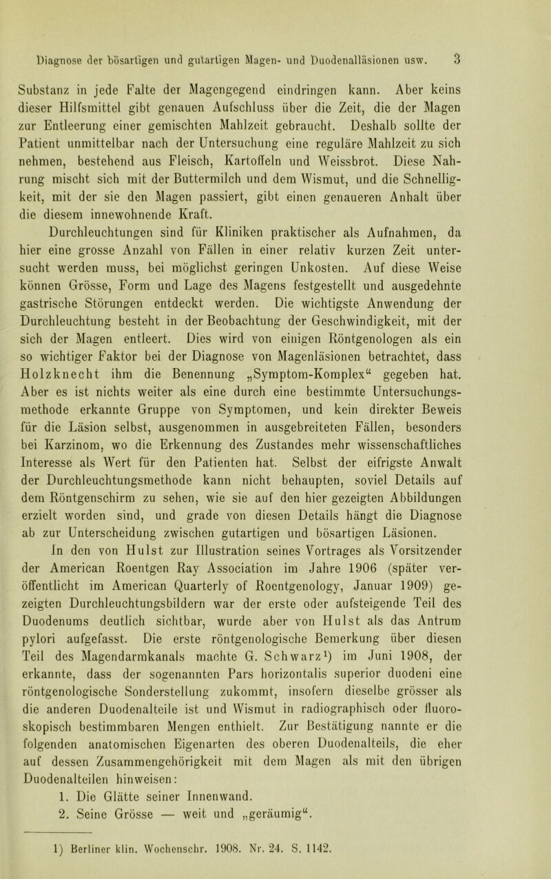 Substanz in jede Falte der Magengegend eindringen kann. Aber keins dieser Hilfsmittel gibt genauen Aufschluss über die Zeit, die der Magen zur Entleerung einer gemischten Mahlzeit gebraucht. Deshalb sollte der Patient unmittelbar nach der Untersuchung eine reguläre Mahlzeit zu sich nehmen, bestehend aus Fleisch, Kartoffeln und Weissbrot. Diese Nah- rung mischt sich mit der Buttermilch und dem Wismut, und die Schnellig- keit, mit der sie den Magen passiert, gibt einen genaueren Anhalt über die diesem innewohnende Kraft. Durchleuchtungen sind für Kliniken praktischer als Aufnahmen, da hier eine grosse Anzahl von Fällen in einer relativ kurzen Zeit unter- sucht werden muss, bei möglichst geringen Unkosten. Auf diese Weise können Grösse, Form und Lage des Magens festgestellt und ausgedehnte gastrische Störungen entdeckt werden. Die wichtigste Anwendung der Durchleuchtung besteht in der Beobachtung der Geschwindigkeit, mit der sich der Magen entleert. Dies wird von einigen Röntgenologen als ein so wichtiger Faktor bei der Diagnose von Magenläsionen betrachtet, dass Holzknecht ihm die Benennung „Symptom-Komplex“ gegeben hat. Aber es ist nichts weiter als eine durch eine bestimmte Untersuchungs- methode erkannte Gruppe von Symptomen, und kein direkter Beweis für die Läsion selbst, ausgenommen in ausgebreiteten Fällen, besonders bei Karzinom, wo die Erkennung des Zustandes mehr wissenschaftliches Interesse als Wert für den Patienten hat. Selbst der eifrigste Anwalt der Durchleuchtungsmethode kann nicht behaupten, soviel Details auf dem Röntgenschirm zu sehen, wie sie auf den hier gezeigten Abbildungen erzielt worden sind, und grade von diesen Details hängt die Diagnose ab zur Unterscheidung zwischen gutartigen und bösartigen Läsionen. In den von Hui st zur Illustration seines Vortrages als Vorsitzender der American Roentgen Ray Association im Jahre 1906 (später ver- öffentlicht im American Quarterly of Roentgenology, Januar 1909) ge- zeigten Durchleuchtungsbildern war der erste oder aufsteigende Teil des Duodenums deutlich sichtbar, wurde aber von FI ul st als das Antrum pylori aufgefasst. Die erste röntgenologische Bemerkung über diesen Teil des Magendarmkanals machte G. Schwarz1) im Juni 1908, der erkannte, dass der sogenannten Pars horizontalis superior duodeni eine röntgenologische Sonderstellung zukommt, insofern dieselbe grösser als die anderen Duodenalteile ist und Wismut in radiographisch oder Üuoro- skopisch bestimmbaren Mengen enthielt. Zur Bestätigung nannte er die folgenden anatomischen Eigenarten des oberen Duodenalteils, die eher auf dessen Zusammengehörigkeit mit dem Magen als mit den übrigen Duodenalteilen hinweisen: 1. Die Glätte seiner Innenwand. 2. Seine Grösse — weit und „geräumig“. 1) Berliner klin. Wochenschr. 1908. Nr. 24. S. 1142.