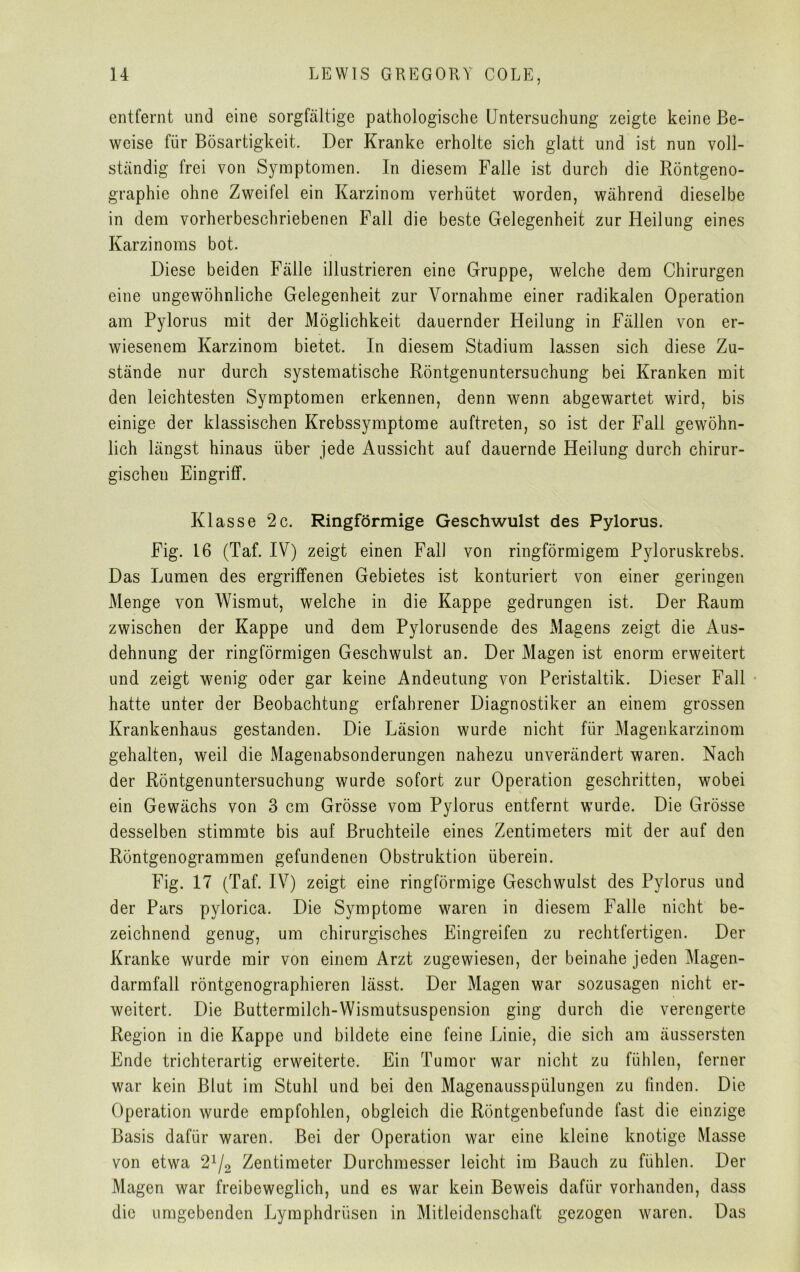 entfernt und eine sorgfältige pathologische Untersuchung zeigte keine Be- weise für Bösartigkeit. Der Kranke erholte sich glatt und ist nun voll- ständig frei von Symptomen. In diesem Falle ist durch die Röntgeno- graphie ohne Zweifel ein Karzinom verhütet worden, während dieselbe in dem vorherbeschriebenen Fall die beste Gelegenheit zur Heilung eines Karzinoms bot. Diese beiden Fälle illustrieren eine Gruppe, welche dem Chirurgen eine ungewöhnliche Gelegenheit zur Vornahme einer radikalen Operation am Pylorus mit der Möglichkeit dauernder Heilung in Fällen von er- wiesenem Karzinom bietet. In diesem Stadium lassen sich diese Zu- stände nur durch systematische Röntgenuntersuchung bei Kranken mit den leichtesten Symptomen erkennen, denn wenn abgewartet wird, bis einige der klassischen Krebssymptome auftreten, so ist der Fall gewöhn- lich längst hinaus über jede Aussicht auf dauernde Heilung durch chirur- gischen Eingriff. Klasse 2 c. Ringförmige Geschwulst des Pylorus. Fig. 16 (Taf. IV) zeigt einen Fall von ringförmigem Pyloruskrebs. Das Lumen des ergriffenen Gebietes ist konturiert von einer geringen Menge von Wismut, welche in die Kappe gedrungen ist. Der Raum zwischen der Kappe und dem Pylorusende des Magens zeigt die Aus- dehnung der ringförmigen Geschwulst an. Der Magen ist enorm erweitert und zeigt wenig oder gar keine Andeutung von Peristaltik. Dieser Fall hatte unter der Beobachtung erfahrener Diagnostiker an einem grossen Krankenhaus gestanden. Die Läsion wurde nicht für Magenkarzinom gehalten, weil die Magenabsonderungen nahezu unverändert waren. Nach der Röntgenuntersuchung wurde sofort zur Operation geschritten, wobei ein Gewächs von 3 cm Grösse vom Pylorus entfernt wurde. Die Grösse desselben stimmte bis auf Bruchteile eines Zentimeters mit der auf den Röntgenogrammen gefundenen Obstruktion überein. Fig. 17 (Taf. IV) zeigt eine ringförmige Geschwulst des Pylorus und der Pars pylorica. Die Symptome waren in diesem Falle nicht be- zeichnend genug, um chirurgisches Eingreifen zu rechtfertigen. Der Kranke wurde mir von einem Arzt zugewiesen, der beinahe jeden Magen- darmfall röntgenographieren lässt. Der Magen war sozusagen nicht er- weitert. Die Buttermilch-Wismutsuspension ging durch die verengerte Region in die Kappe und bildete eine feine Linie, die sich am äussersten Ende trichterartig erweiterte. Ein Tumor war nicht zu fühlen, ferner war kein Blut im Stuhl und bei den Magenausspülungen zu finden. Die Operation wurde empfohlen, obgleich die Röntgenbefunde fast die einzige Basis dafür waren. Bei der Operation war eine kleine knotige Masse von etwa 21/2 Zentimeter Durchmesser leicht im Bauch zu fühlen. Der Magen war freibeweglich, und es war kein Beweis dafür vorhanden, dass die umgebenden Lymphdrüsen in Mitleidenschaft gezogen waren. Das