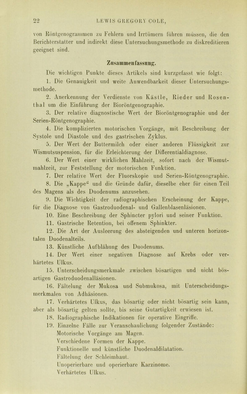 von Röntgenogrammen zu Fehlern und Irrtümern führen müssen, die den Berichterstatter und indirekt diese Untersuchungsmethode zu diskreditieren geeignet sind. Zusammenfassung-. Die wichtigen Punkte dieses Artikels sind kurzgefasst wie folgt: 1. Die Genauigkeit und weite Anwendbarkeit dieser Untersuchungs- methode. 2. Anerkennung der Verdienste von Kästle, Rieder und Rosen- thal um die Einführung der Bioröntgenographie. 3. Der relative diagnostische Wert der Bioröntgenographie und der Serien-Röntgenographie. 4. Die komplizierten motorischen Vorgänge, mit Beschreibung der Systole und Diastole und des gastrischen Zyklus. 5. Der Wert der Buttermilch oder einer anderen Flüssigkeit zur Wismutsuspension, für die Erleichterung der Differentialdiagnose. 6. Der Wert einer wirklichen Mahlzeit, sofort nach der Wismut- mahlzeit, zur Feststellung der motorischen Funktion. 7. Der relative Wert der Fluorskopie und Serien-Röntgenographie. 8. Die „Kappe“ und die Gründe dafür, dieselbe eher für einen Teil des Magens als des Duodenums anzuselien. 9. Die Wichtigkeit der radiographischen Erscheinung der Kappe, für die Diagnose von Gastroduodenal- und Gallenblasenläsionen. 10. Eine Beschreibung der Sphincter pylori und seiner Funktion. 11. Gastrische Retention, bei offenem Sphinkter. 12. Die Art der Ausleerung des absteigenden und unteren horizon- talen Duodenalteils. 13. Künstliche Aufblähung des Duodenums. 14. Der AVert einer negativen Diagnose auf Krebs oder ver- härtetes Ulkus. 15. Unterscheidungsmerkmale zwischen bösartigen und nicht bös- artigen Gastrod uodenalläsionen. 16. Fältelung der Mukosa und Submukosa, mit Unterscheidungs- merkmalen von Adhäsionen. 17. Verhärtetes Ulkus, das bösartig oder nicht bösartig sein kann, aber als bösartig gelten sollte, bis seine Gutartigkeit erwiesen ist. 18. Radiographische Indikationen für operative Eingriffe. 19. Einzelne Fälle zur Veranschaulichung folgender Zustände: Motorische Vorgänge am Magen. Verschiedene Formen der Kappe. Funktionelle und künstliche Duodenaldilatation. Fältelung der Schleimhaut. Unoperierbare und operierbare Karzinome. Verhärtetes Ulkus.