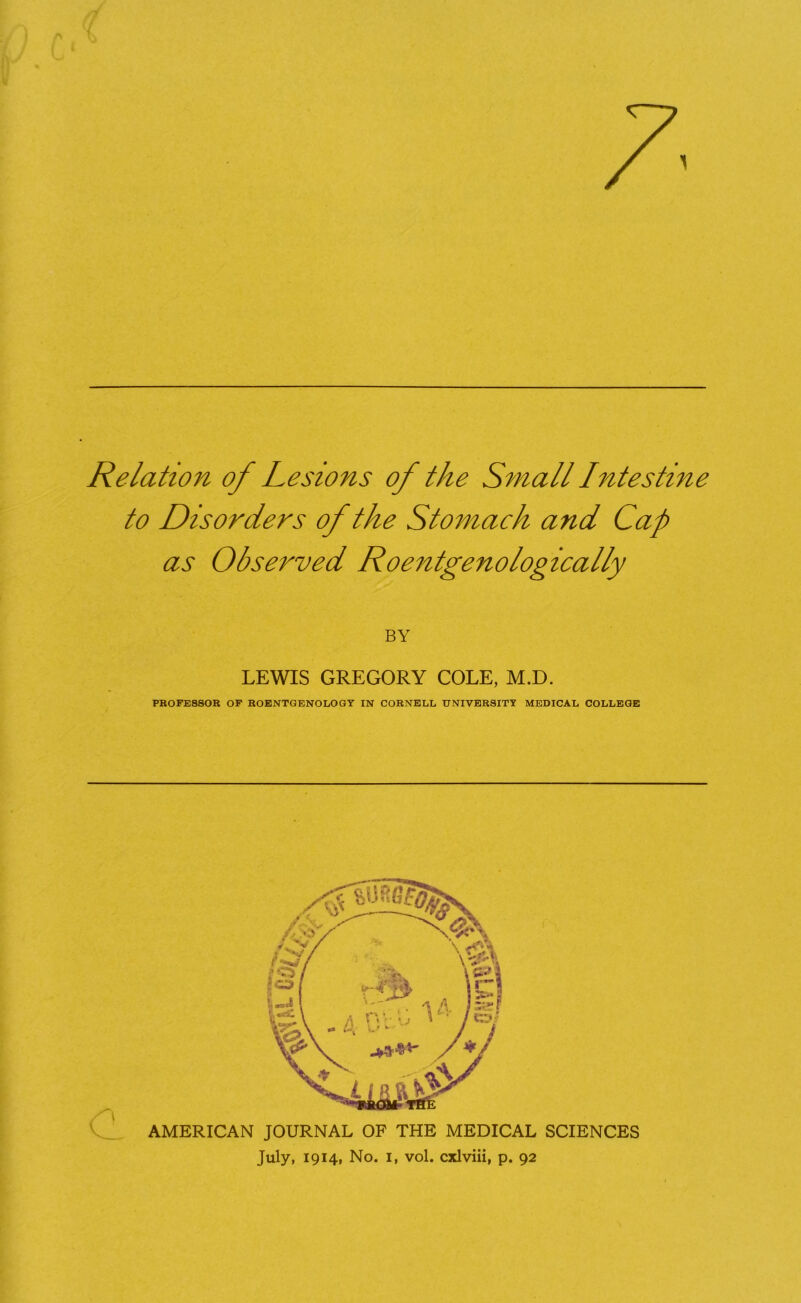 Relation of Lesions of the Small Intestine to Disorders of the Stomach and Cap as Observed Roentgenologically BY LEWIS GREGORY COLE, M.D. PROFESSOR OF ROENTGENOLOGY IN CORNELL UNIVERSITY MEDICAL COLLEGE AMERICAN JOURNAL OF THE MEDICAL SCIENCES July, 1914, No. i, vol. cxlviii, p. 92