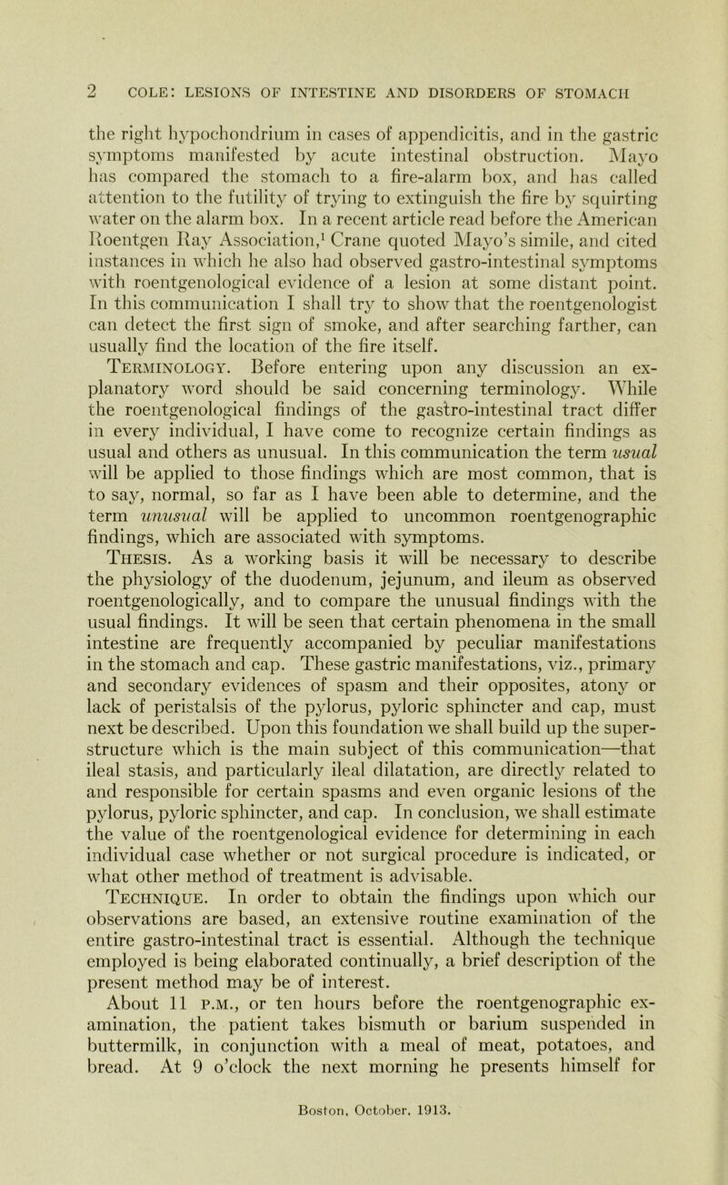 the right hypochondrium in cases of appendicitis, and in the gastric symptoms manifested by acute intestinal obstruction. Mayo has compared the stomach to a fire-alarm box, and has called attention to the futility of trying to extinguish the fire by squirting water on the alarm box. In a recent article read before the American Roentgen Ray Association,1 Crane quoted Mayo’s simile, and cited instances in which he also had observed gastro-intestinal symptoms with roentgenological evidence of a lesion at some distant point. In this communication I shall try to show that the roentgenologist can detect the first sign of smoke, and after searching farther, can usually find the location of the fire itself. Terminology. Before entering upon any discussion an ex- planatory word should be said concerning terminology. While the roentgenological findings of the gastro-intestinal tract differ in every individual, I have come to recognize certain findings as usual and others as unusual. In this communication the term usual will be applied to those findings which are most common, that is to say, normal, so far as I have been able to determine, and the term unusual will be applied to uncommon roentgenographic findings, which are associated with symptoms. Thesis. As a working basis it will be necessary to describe the physiology of the duodenum, jejunum, and ileum as observed roentgenologically, and to compare the unusual findings with the usual findings. It will be seen that certain phenomena in the small intestine are frequently accompanied by peculiar manifestations in the stomach and cap. These gastric manifestations, viz., primary and secondary evidences of spasm and their opposites, atony or lack of peristalsis of the pylorus, pyloric sphincter and cap, must next be described. Upon this foundation we shall build up the super- structure which is the main subject of this communication—that ileal stasis, and particularly ileal dilatation, are directly related to and responsible for certain spasms and even organic lesions of the pylorus, pyloric sphincter, and cap. In conclusion, we shall estimate the value of the roentgenological evidence for determining in each individual case whether or not surgical procedure is indicated, or what other method of treatment is advisable. Technique. In order to obtain the findings upon which our observations are based, an extensive routine examination of the entire gastro-intestinal tract is essential. Although the technique employed is being elaborated continually, a brief description of the present method may be of interest. About 11 p.m., or ten hours before the roentgenographic ex- amination, the patient takes bismuth or barium suspended in buttermilk, in conjunction with a meal of meat, potatoes, and bread. At 9 o’clock the next morning he presents himself for Boston, October, 1913.