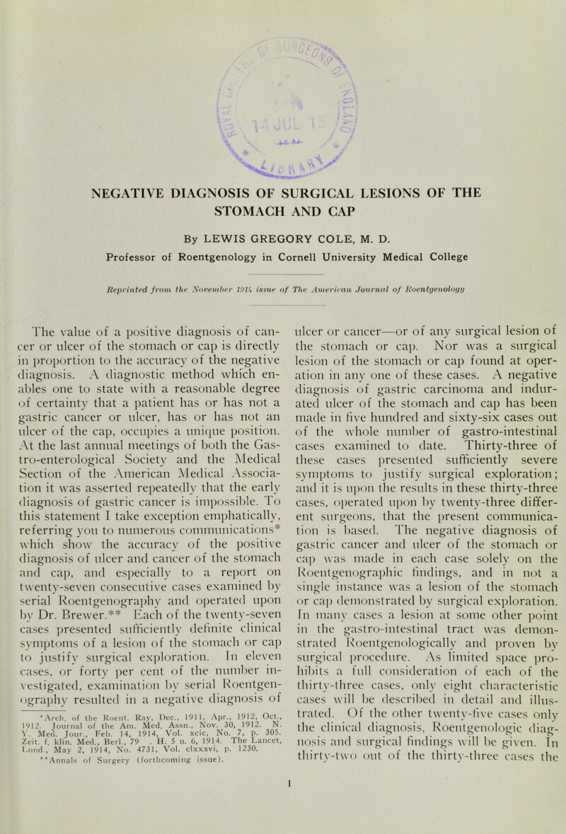 STOMACH AND CAP By LEWIS GREGORY COLE, M. D. Professor of Roentgenology in Cornell University Medical College Reprinted from the November 191U issue of The American Journal of Roentgenology The value of a positive diagnosis of can- cer or ulcer of the stomach or cap is directly in proportion to the accuracy of the negative diagnosis. A diagnostic method which en- ables one to state with a reasonable degree of certainty that a patient has or has not a gastric cancer or ulcer, has or has not an ulcer of the cap, occupies a unique position. At the last annual meetings of both the Gas- tro-enterological Society and the Medical Section of the American Medical Associa- tion it was asserted repeatedly that the early diagnosis of gastric cancer is impossible. To this statement I take exception emphatically, referring you to numerous communications* which show the accuracy of the positive diagnosis of ulcer and cancer of the stomach and cap, and especially to a report on twenty-seven consecutive cases examined by serial Roentgenography and operated upon by Dr. Brewer.** Each of the twenty-seven cases presented sufficiently definite clinical symptoms of a lesion of the stomach or cap to justify surgical exploration. In eleven cases, or forty per cent of the number in- vestigated, examination by serial Roentgen- ography resulted in a negative diagnosis of *Arch. of the Roent. Ray, Dec., 1911, Apr., 1912, Oct., 1912. Journal of the Am. Med. Assn., Nov. 30, 1912. N. V. Med. Jour., Feb. 14, 1914, Vol. xcic, No. 7, p. 305. Zeit. f. klin. Med., Berk, 79 . H. 5 u. 6, 1914. The Lancet, Loud., May 2, 1914, No. 4731, Vol. clxxxvi, p. 1230. **Annals of Surgery (forthcoming issue). ulcer or cancer—or of any surgical lesion of the stomach or cap. Nor was a surgical lesion of the stomach or cap found at oper- ation in any one of these cases. A negative diagnosis of gastric carcinoma and indur- ated ulcer of the stomach and cap has been made in five hundred and sixty-six cases out of the whole number of gastro-intestinal cases examined to date. Thirty-three of these cases presented sufficiently severe symptoms to justify surgical exploration; and it is upon the results in these thirty-three cases, operated upon by twenty-three differ- ent surgeons, that the present communica- tion is based. The negative diagnosis of gastric cancer and ulcer of the stomach or cap was made in each case solely on the Roentgenographic findings, and in not a single instance was a lesion of the stomach or cap demonstrated by surgical exploration. In many cases a lesion at some other point in the gastro-intestinal tract was demon- strated Roentgenologically and proven by surgical procedure. As limited space pro- hibits a full consideration of each of the thirty-three cases, only eight characteristic cases will be described in detail and illus- trated. Of the other twenty-five cases only the clinical diagnosis, Roentgenologic diag- nosis and surgical findings will be given. In thirty-two out of the thirty-three cases the