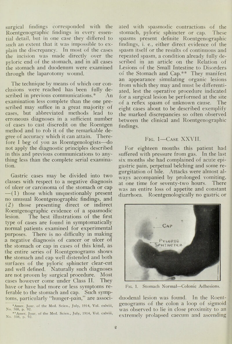 surgical findings corresponded with the Roentgenographic findings in every essen- tial detail, but in one case they differed to such an extent that it was impossible to ex- plain the discrepancy. In most of the cases the incision was made directly over the pyloric end of the stomach, and in all cases the stomach and duodenum were examined through the laparotomy wound. The technique by means of which our con- clusions were reached has been fully de- scribed in previous communications.* An examination less complete than the one pre- scribed may suffice in a great majority of cases, but abbreviated methods lead to erroneous diagnoses in a sufficient number of cases to cast discredit on the Roentgen method and to rob it of the remarkable de- gree of accuracy which it can attain. There- fore I beg of you as Roentgenologists—do not apply the diagnostic principles described in this and previous communications to any- thing less than the complete serial examina- tion. Gastric cases may be divided into two classes with respect to a negative diagnosis of ulcer or carcinoma of the stomach or cap — (1) those which unquestionably present no unusual Roentgenographic findings, and (2) those presenting direct or indirect Roentgenographic evidence of a spasmodic lesion. The best illustrations of the first type of cases are found in symptomatically normal patients examined for experimental purposes. There is no difficulty in making a negative diagnosis of cancer or ulcer of the stomach or cap in cases of this kind, as the entire series of Roentgenograms shows the stomach and cap well distended and both surfaces of the pyloric sphincter clear-cut and well defined. Naturally such diagnoses are not proven by surgical procedure. Most cases however come under Class II. They have or have had more or less symptoms re- ferable to the stomach and cap. Such symp- toms, particularly “hunger-pain,” are associ- *Amer. Jour, of the Med. Scien., July, 1914, Vol. cxlviii, No. 508, p. 92. **Amer. Jour, of the Med. Scien., July, 1914, Vol. cxlviii, No. 508, p. 92. ated with spasmodic contractions of the stomach, pyloric sphincter or cap. These spasms present definite Roentgenographic findings, i. e., either direct evidence of the spasm itself or the results of continuous and repeated spasm, a condition already fully de- scribed in an article on the Relation of Lesions of the Small Intestine to Disorders of the Stomach and Cap.** They manifest an appearance simulating organic lesions from which they may and must be differenti- ated, lest the operative procedure indicated for a surgical lesion be performed at the site of a reflex spasm of unknown cause. The eight cases al:>out to be described exemplify the marked discrepancies so often observed between the clinical and Roentgenographic findings. Fig. 1—Case XXVII. For eighteen months this patient had suffered with pressure from gas. In the last six months she had complained of acute epi- gastric pain, perpetual belching and some re- gurgitation of bile. Attacks were almost al- ways accompanied by prolonged vomiting, at one time for seventv-two hours. There j was an entire loss of appetite and constant diarrhoea. Roentgenologically no gastric or Pig. 1. Stomach Normal—Colonic Adhesions. duodenal lesion was found. In the Roent- genograms of the colon a loop of sigmoid was observed to lie in close proximity to an extremely prolapsed caecum and ascending