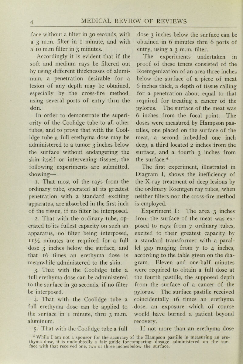 face without a filter in 30 seconds, with a 3 m.m. filter in 1 minute, and with a 10 m.m filter in 3 minutes. Accordingly it is evident that if the soft and medium rays be filtered out by using different thicknesses of alumi- num, a penetration desirable for a lesion of any depth may be obtained, especially by the cross-fire method, using several ports of entry thru the skin. In order to demonstrate the superi- ority of the Coolidge tube to all other tubes, and to prove that with the Cool- idge tube a full erethyma dose may be administered to a tumor 3 inches below the surface without endangering the skin itself or intervening tissues, the following experiments are submitted, showing— 1. That most of the rays from the ordinary tube, operated at its greatest penetration with a standard exciting- apparatus, are absorbed in the first inch of the tissue, if no filter be interposed. 2. That with the ordinary tube, op- erated to its fullest capacity on such an apparatus, no filter being interposed, nl/2 minutes are required for a full dose 3 inches below the surface, and that 16 times an erethyma dose is meanwhile administered to the skin. 3. That with the Coolidge tube a full erethyma dose can be administered to the surface in 30 seconds, if no filter be interposed. 4. That with the Coolidge tube a full erethyma dose can be applied to the surface in 1 minute, thru 3 m.m. aluminum. 5. That with the Coolidge tube a full dose 3 inches below the surface can be obtained in 6 minutes thru 6 ports of entry, using a 3 m.m. filter. The experiments undertaken in proof of these tenets consisted of the Roentgenization of an area three inches below the surface of a piece of meat 6 inches thick, a depth of tissue calling for a penetration about equal to that required for treating a cancer of the pylorus. The surface of the meat was 6 inches from the focal point. The doses were measured by Hampson pas- tilles, one placed on the surface of the meat, a second imbedded one inch deep, a third located 2 inches from the surface, and a fourth 3 inches from the surface.* The first experiment, illustrated in Diagram I, shows the inefficiency of the X-ray treatment of deep lesions by the ordinary Roentgen ray tubes, when neither filters nor the cross-fire method is employed. Experiment I: The area 3 inches from the surface of the meat was ex- posed to rays from 7 ordinary tubes, excited to their greatest capacity by a standard transformer with a paral- lel gap ranging from 7 to 4 inches, according to the table given on the dia- gram. Eleven and one-half minutes were required to obtain a full dose at the fourth pastille, the supposed depth from the surface of a cancer of the pylorus. The surface pastille received coincidentally 16 times an erethyma dose, an exposure which of course would have burned a patient beyond recovery. If not more than an erethyma dose * While I am not a sponsor for the accuracy of the Hampson pastille in measuring an ere- thyma close, it is undoubtedly a fair guide forcomparing dosage administered on the sur- face with that received one, two or three inchesbelow the surface.