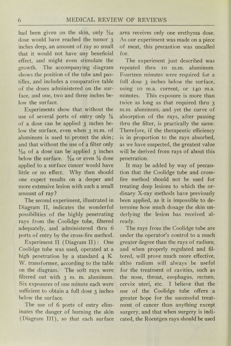 had been given on the skin, only %g dose would have reached the tumor 3 inches deep, an amount of ray so small that it would not have any beneficial effect, and might even stimulate the growth. The accompanying diagram shows the position of the tube and pas- tilles, and includes a comparative table of the doses administered on the sur- face, and one, two and three inches be- low the surface. Experiments show that without the use of several ports of entry only % of a dose can be applied 3 inches be- low the surface, even when 3 m.m. of aluminum is used to protect the skin; and that without the use of a filter only Yiq of a dose can be applied 3 inches below the surface. M.6 or even % dose applied to a surface cancer would have little or no effect. Why then should one expect results on a deeper and more extensive lesion with such a small amount of ray? The second experiment, illustrated in Diagram II, indicates the wonderful possibilities of the highly penetrating rays from the Coolidge tube, filtered adequately, and administered thru 6 ports of entry by the cross-fire method. Experiment II (Diagram II) : One Coolidge tube was used, operated at a high penetration by a standard 4 K W. transformer, according to the table on the diagram. The soft rays were filtered out with 3 m. m. aluminum. Six exposures of one minute each were sufficient to obtain a full dose 3 inches below the surface. The use of 6 ports of entry elim- inates the danger of burning the skin (Diagram ITT), so that each surface area receives only one erethyma dose. As our experiment was made on a piece of meat, this precaution was uncalled for. The experiment just described was repeated thru 10 m.m. aluminum. Fourteen minutes were required for a full dose 3 inches below the surface, using 10 m.a. current, or 140 m.a. minutes. This exposure is more than twice as long as that required thru 3 m.m. aluminum, and yet the curve of absorption of the rays, after passing thru the filter, is practically the same. Therefore, if the therapeutic efficiency is in proportion to the rays absorbed, as we have suspected, the greatest value will be derived from rays of about this penetration. It may be added by way of precau- tion that the Coolidge tube and cross- fire method should not be used for treating deep lesions to which the or- dinary X-ray methods have previously been applied, as it is impossible to de- termine how much dosage the skin un- derlying the lesion has received al- ready. The rays from the Coolidge tube are under the operator’s control to a much greater degree than the rays of radium, and when properly regulated and fil- tered, will prove much more effective, altho radium will always be useful for the treatment of cavities, such as the nose, throat, esophagus, rectum, cervix uteri, etc. I believe that the use of the Coolidge tube offers a greater hope for the successful treat- ment of cancer than anything except surgery, and that when surgery is indi- cated, the Roentgen rays should be used