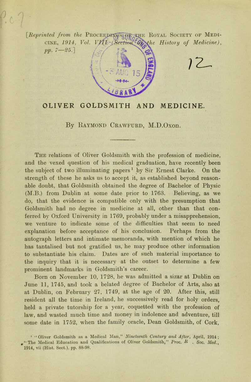 [Reprinted from the Procee cine, 1914, Vol. PP- 7—Ml e Royal Society of Medi- hc History of Medicine), OLIVER GOLDSMITH AND MEDICINE. By Raymond Crawfurd, M.D.Oxon. The relations of Oliver Goldsmith with the profession of medicine, and the vexed question of his medical graduation, have recently been the subject of two illuminating papers1 by Sir Ernest Clarke. On the strength of these he asks us to accept it, as established beyond reason- able doubt, that Goldsmith obtained the degree of Bachelor of Physic (M.B.) from Dublin at some date prior to 1763. Believing, as we do, that the evidence is compatible only with the presumption that Goldsmith had no degree in medicine at all, other than that con- ferred by Oxford University in 1769, probably under a misapprehension, we venture to indicate some of the difficulties that seem to need explanation before acceptance of his conclusion. Perhaps from the autograph letters and intimate memoranda, with mention of which he has tantalised but not gratified us, he may produce other information to substantiate his claim. Dates are of such material importance to the inquiry that it is necessary at the outset to determine a few prominent landmarks in Goldsmith’s career. Born on November 10, 1728, he was admitted a sizar at Dublin on June 11, 1745, and took a belated degree of Bachelor of Arts, also at at Dublin, on February 27, 1749, at the age of 20. After this, still resident all the time in Ireland, he successively read for holy orders, held a private tutorship for a year, coquetted with the profession of law, and wasted much time and money in indolence and adventure, till some date in 1752, when the family oracle, Dean Goldsmith, of Cork, 1 “Oliver Goldsmith as a Medical Man,” Nineteenth Century and After, April, 1914; 9 ‘1 The Medical Education and Qualifications of Oliver Goldsmith,” Proc. H . Soc. Med., 1914, vii (Hist. Sect.), pp. 88-98.