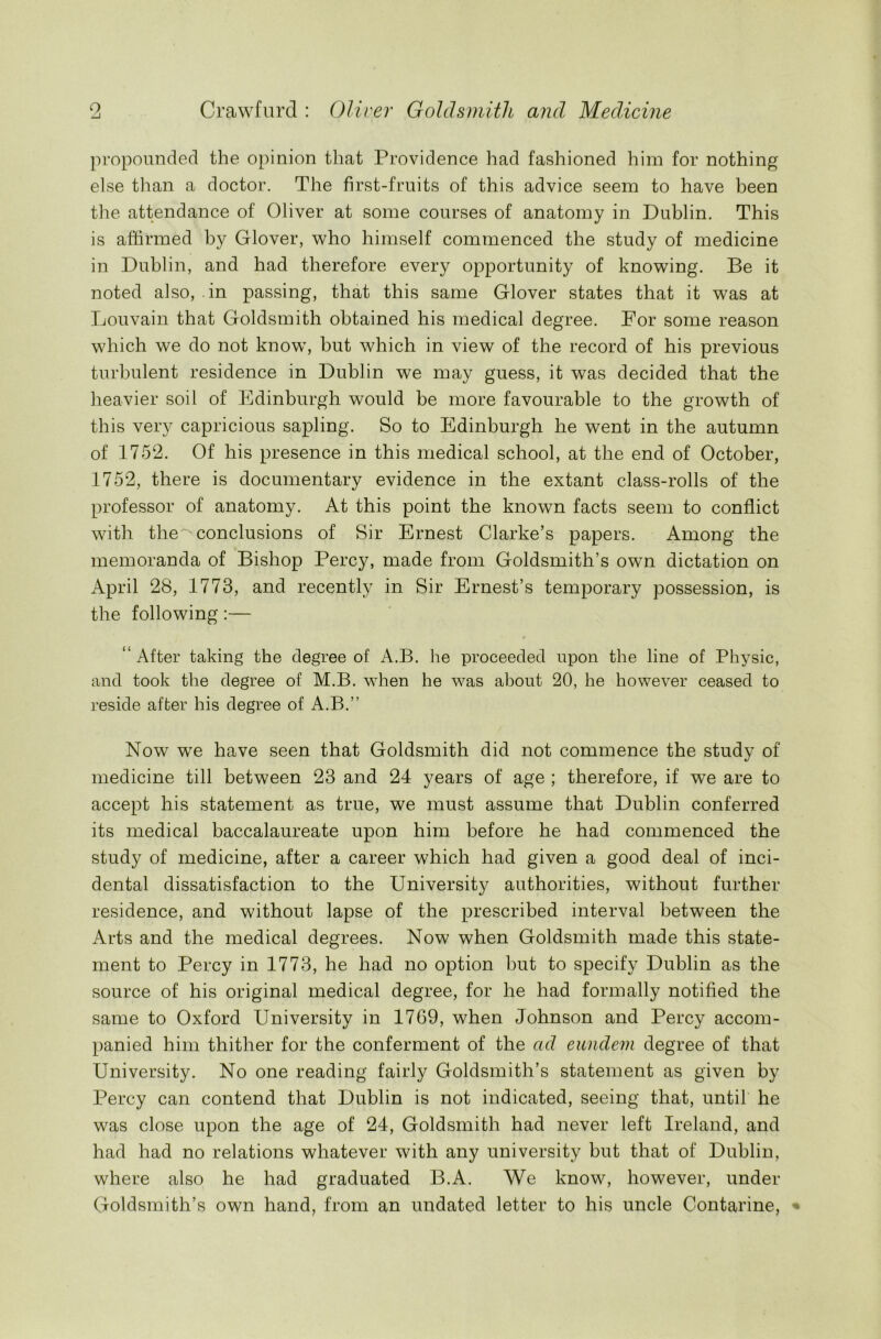 propounded the opinion that Providence had fashioned him for nothing else than a doctor. The first-fruits of this advice seem to have been the attendance of Oliver at some courses of anatomy in Dublin. This is affirmed by Glover, who himself commenced the study of medicine in Dublin, and had therefore every opportunity of knowing. Be it noted also, in passing, that this same Glover states that it was at Louvain that Goldsmith obtained his medical degree. For some reason which we do not knowT, but which in view of the record of his previous turbulent residence in Dublin we may guess, it was decided that the heavier soil of Edinburgh would be more favourable to the growth of this very capricious sapling. So to Edinburgh he went in the autumn of 1752. Of his presence in this medical school, at the end of October, 1752, there is documentary evidence in the extant class-rolls of the professor of anatomy. At this point the known facts seem to conflict with the^ conclusions of Sir Ernest Clarke’s papers. Among the memoranda of Bishop Percy, made from Goldsmith’s own dictation on April 28, 1773, and recently in Sir Ernest’s temporary possession, is the following:— “ After taking the degree of A.B. he proceeded upon the line of Physic, and took the degree of M.B. when he was about 20, he however ceased to reside after his degree of A.B.” Now we have seen that Goldsmith did not commence the study of medicine till between 23 and 24 years of age ; therefore, if we are to accept his statement as true, we must assume that Dublin conferred its medical baccalaureate upon him before he had commenced the study of medicine, after a career which had given a good deal of inci- dental dissatisfaction to the University authorities, without further residence, and without lapse of the prescribed interval between the Arts and the medical degrees. Now when Goldsmith made this state- ment to Percy in 1773, he had no option but to specify Dublin as the source of his original medical degree, for he had formally notified the same to Oxford University in 1769, when Johnson and Percy accom- panied him thither for the conferment of the ad eandem degree of that University. No one reading fairly Goldsmith’s statement as given by Percy can contend that Dublin is not indicated, seeing that, until he was close upon the age of 24, Goldsmith had never left Ireland, and had had no relations whatever with any university but that of Dublin, where also he had graduated B.A. We know, however, under Goldsmith’s own hand, from an undated letter to his uncle Contarine, •