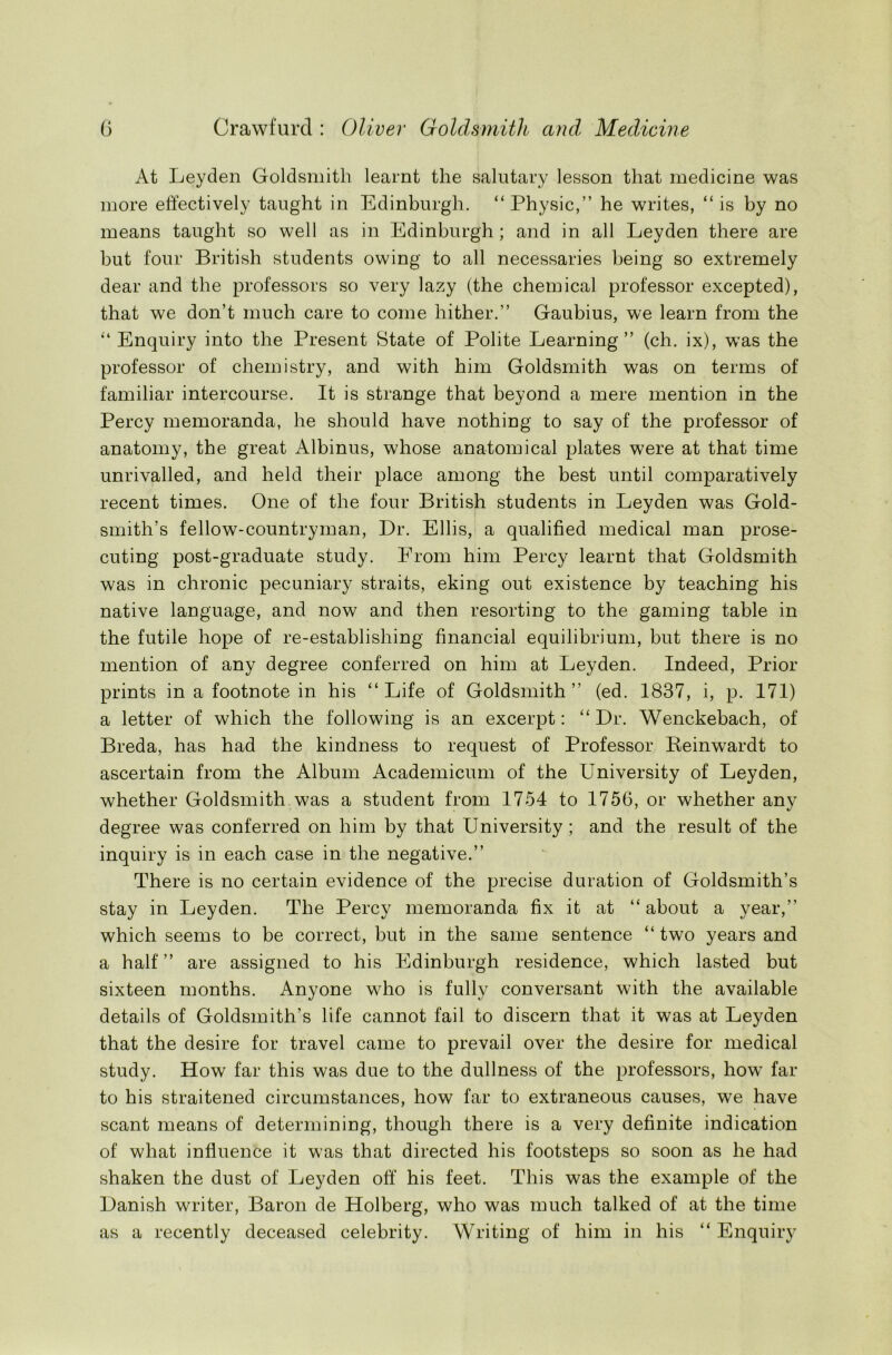 At Leyden Goldsmith learnt the salutary lesson that medicine was more effectively taught in Edinburgh. “Physic,” he writes, “is by no means taught so well as in Edinburgh ; and in all Leyden there are but four British students owing to all necessaries being so extremely dear and the professors so very lazy (the chemical professor excepted), that we don’t much care to come hither.” Gaubius, we learn from the “ Enquiry into the Present State of Polite Learning” (ch. ix), was the professor of chemistry, and with him Goldsmith was on terms of familiar intercourse. It is strange that beyond a mere mention in the Percy memoranda, he should have nothing to say of the professor of anatomy, the great Albinus, whose anatomical plates were at that time unrivalled, and held their place among the best until comparatively recent times. One of the four British students in Leyden was Gold- smith’s fellow-countryman, Dr. Ellis, a qualified medical man prose- cuting post-graduate study. From him Percy learnt that Goldsmith was in chronic pecuniary straits, eking out existence by teaching his native language, and now and then resorting to the gaming table in the futile hope of re-establishing financial equilibrium, but there is no mention of any degree conferred on him at Leyden. Indeed, Prior prints in a footnote in his “Life of Goldsmith” (ed. 1837, i, p. 171) a letter of which the following is an excerpt: “ Dr. Wenckebach, of Breda, has had the kindness to request of Professor Beinwardt to ascertain from the Album Academicum of the University of Leyden, whether Goldsmith was a student from 1754 to 1756, or whether any degree was conferred on him by that University ; and the result of the inquiry is in each case in the negative.” There is no certain evidence of the precise duration of Goldsmith’s stay in Leyden. The Percy memoranda fix it at “about a year,” which seems to be correct, but in the same sentence “ two years and a half” are assigned to his Edinburgh residence, which lasted but sixteen months. Anyone who is fully conversant with the available details of Goldsmith’s life cannot fail to discern that it was at Leyden that the desire for travel came to prevail over the desire for medical study. How far this was due to the dullness of the professors, how far to his straitened circumstances, how far to extraneous causes, we have scant means of determining, though there is a very definite indication of what influence it was that directed his footsteps so soon as he had shaken the dust of Leyden off his feet. This was the example of the Danish writer, Baron de Holberg, who was much talked of at the time as a recently deceased celebrity. Writing of him in his “ Enquiry