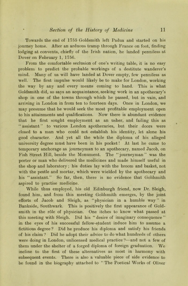Towards the end of 1755 Goldsmith left Padua and started on his journey home. After an arduous tramp through France on foot, finding lodging at convents, chiefly of the Irish nation, he landed penniless at Dover on February 1, 1756. From the comfortable seclusion of one’s writing table, it is no easy problem to predict the probable workings of a destitute wanderer’s mind. Many of us will have landed at Dover empty, few penniless as well. The first impulse would likely be to make for London, working the way by any and every means coming to hand. This is what Goldsmith did, so says an acquaintance, seeking work in an apothecary’s shop in one of the towns through which he passed, but in vain, and arriving in London in from ten to fourteen days. Once in London, we may presume that he w7ould seek the most profitable employment open to his attainments and qualifications. Now there is abundant evidence that he first sought employment as an usher, and failing this as “ assistant ” to various London apothecaries, but their doors were closed to a man who could not establish his identity, let alone his good character. And yet all the while the diploma of his alleged university degree must have been in his pocket! At last he came to temporary anchorage as journeyman to an apothecary, named Jacob, on Fish Street Hill, beside the Monument. The “journeyman” was the porter or man who delivered the medicines and made himself useful in the shop and laboratory; his duties lay with the broom and basket, not with the pestle and mortar, which were wielded by the apothecary and his “assistant.” So far, then, there is no evidence that Goldsmith aspired to practise medicine. While thus employed, his old Edinburgh friend, now Dr. Sleigh, found him, and from this meeting Goldsmith emerges, by the joint efforts of Jacob and Sleigh, as “physician in a humble way” in Bankside, Southwark. This is positively the first appearance of Gold- smith in the role of physician. One itches to know what passed at this meeting with Sleigh. Did his “desire of imaginary consequence” in the eyes of his successful fellow-student induce him to assume a fictitious degree ? Did he produce his diploma and satisfy his friends of his claim ? Did he adopt their advice to do what hundreds of others were doing in London, unlicensed medical practice?—and not a few of them under the shelter of a forged diploma of foreign graduation. We incline to the first of these alternatives as most in harmony with subsequent events. There is also a valuable piece of side evidence to be found in the biography attached to “ The Poetical Works of Oliver