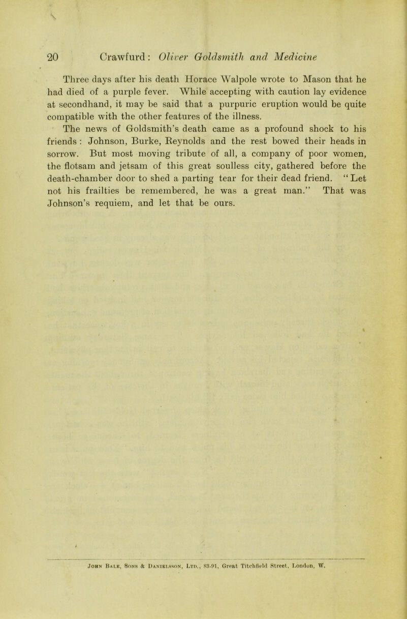 Three days after his death Horace Walpole wrote to Mason that he had died of a purple fever. While accepting with caution lay evidence at secondhand, it may be said that a purpuric eruption would be quite compatible with the other features of the illness. The news of Goldsmith’s death came as a profound shock to his friends : Johnson, Burke, Reynolds and the rest bowed their heads in sorrow. But most moving tribute of all, a company of poor women, the flotsam and jetsam of this great soulless city, gathered before the death-chamber door to shed a parting tear for their dead friend. “Let not his frailties be remembered, he was a great man.” That was Johnson’s requiem, and let that be ours. I John Balk, Sons <fe Danielsson, Ltd,, 83-91, Great Titchfield Street, London, W,