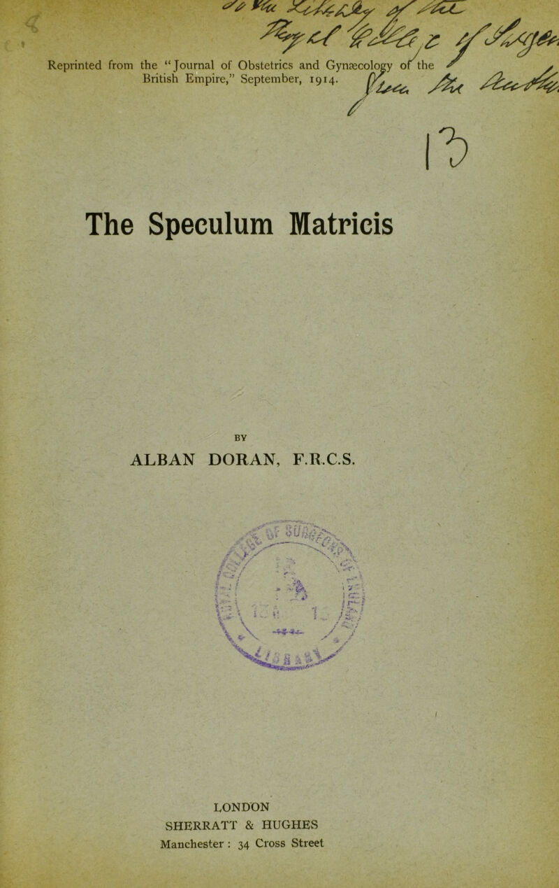 Reprinted from the “Journal of Obstetrics and Gynsecology of the British Empire,” September, 1914. The Speculum Matricis BY ALBAN DORAN, F.R.C.S. I LONDON SHERRATT & HUGHES Manchester : 34 Cross Street