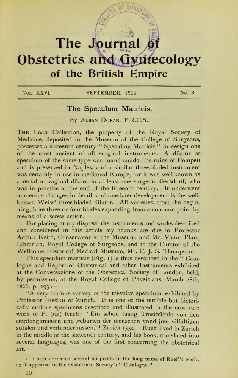 The Obstetrics of the British Empire VoL. XXVI. SEPTEMBER, 1914. No. 3. The Speculum Matricis. By Alban Doran, F.R.C.S. The Loan Collection, the property of the Royal Society of Medicine, deposited in the Museum of the College of Surgeons, possesses a sixteenth century '' Speculum Matricis,” in design one of the most ancient of all surgical instruments. A dilator or speculum of the same type was found amidst the ruins of Pompeii and is preserved in Naples, and a similar three-bladed instrument was certainly in use in mediaeval Europe, for it was well-known as a rectal or vaginal dilator to at least one surgeon, Gersdorff, who was in practice at the end of the fifteenth century. It underwent numerous changes in detail, and one later development is the well- known Weiss’ three-bladed dilator. All varieties, from the begin- ning, bore three or four blades expanding from a common point by means of a screw action. For placing at my disposal the instruments and works described and considered in this article my thanks are due to Professor Arthur Keith, Conservator to the Museum, and Mr. Victor Plarr, Librarian, Royal College of Surgeons, and to the Curator of the Wellcome Historical Medical Museum, Mr. C. J. S. Thompson. This speculum matricis (Fig. i) is thus described in the Cata- logue and Report of Obstetrical and other Instruments exhibited at the Conversazione of the Obstetrical Society of London, held, by permission, at the Royal College of Physicians, March 28th, 1866, p. 195 : — ''A very curious variety of the tri-valve speculum, exhibited by Professor Breslau of Zurich. It is one of the terrible but histori- cally curious specimens described and illustrated in the now rare work of F. {sic) Rueff: ' Fin schon lustig Trostbiichle von den empfengknussen und geburten der menschen vnnd jren vilfaltigen zufalen und verhindernussen,’ ^ Zurich 1554. Rueff lived in Zurich in the middle of the sixteenth century, and his book, translated into several languages, was one of the first concerning the obstetrical art. I. I have corrected several misprints in the long name of Rueff’s work, as it appeared in the Obstetrical Society’s “ Catalogue.” 10