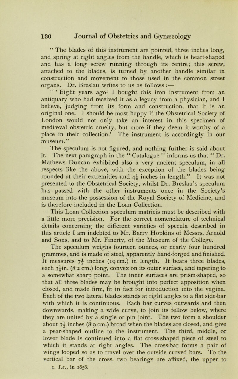  The blades of this instrument are pointed, three inches long, and spring at right angles from the handle, which is heart-shaped and has a long screw running through its centre; this screw, attached to the blades, is turned by another handle similar in construction and movement to those used in the common street organs. Dr. Breslau writes to us as follows : —  Eight years ago^ 1 bought this iron instrument from an antiquary who had received it as a legacy from a physician, and I believe, judging from its form and construction, that it is an original one. I should be most happy if the Obstetrical Society of London would not only take an interest in this specimen of mediaeval obstetric cruelty, but more if they deem it worthy of a place in their collection.’ The instrument is accordingly in our museum.” The speculum is not figured, and nothing further is said about it. The next paragraph in the Catalogue ” informs us that Dr. Mathews Duncan exhibited also a very ancient speculum, in all respects like the above, with the exception of the blades being rounded at their extremities and 4^ inches in length.” It was not presented to the Obstetrical Society, whilst Dr. Breslau’s speculum has passed with the other instruments once in the Society’s museum into the possession of the Royal Society of Medicine, and is therefore included in the Loan Collection. This Loan Collection speculum matricis must be described with a little more precision. For the correct nomenclature of technical details concerning the different varieties of specula described in this article I am indebted to Mr. Barry Llopkins of Messrs. Arnold and Sons, and to Mr. Finerty, of the Museum of the College. The speculum weighs fourteen ounces, or nearly four hundred grammes, and is made of steel, apparently hand-forged and finished. It measures inches (19 cm.) in length. It bears three blades, each 3^in. (8*2 cm.) long, convex on its outer surface, and tapering to a somewhat sharp point. The inner surfaces are prism-shaped, so that all three blades may be brought into perfect apposition when closed, and made firm, fit in fact for introduction into the vagina. Each of the two lateral blades stands at right angles to a flat side-bar with which it is continuous. Each bar curves outwards and then downwards, making a wide curve, to join its fellow below, where they are united by a single or pin joint. The two form a shoulder about 3^ inches (8*9 cm.) broad when the blades are closed, and give a pear-shaped outline to the instrument. The third, middle, or lower blade is continued into a flat cross-shaped piece of steel to which it stands at right angles. The cross-bar forms a pair of wings looped so as to travel over the outside curved bars. To the vertical bar of the cross, two bearings are affixed, the upper to I. J.e., in 1858.