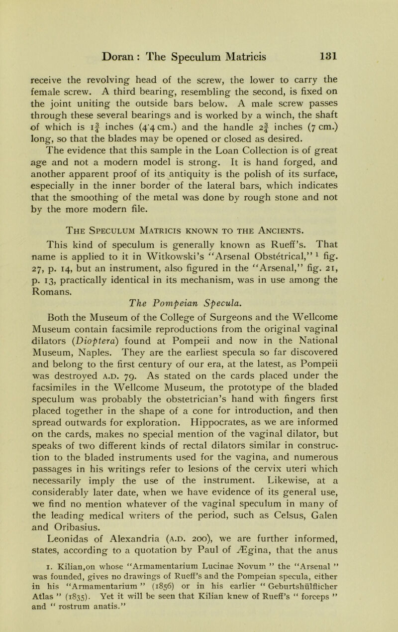 receive the revolving head of the screw, the lower to carry the female screw. A third bearing, resembling the second, is fixed on the joint uniting the outside bars below. A male screw passes through these several bearings and is worked by a winch, the shaft of which is if inches (4*4 cm.) and the handle 2J inches (7 cm.) long, so that the blades may be opened or closed as desired. The evidence that this sample in the Loan Collection is of great age and not a modern model is strong. It is hand forged, and another apparent proof of its antiquity is the polish of its surface, especially in the inner border of the lateral bars, which indicates that the smoothing of the metal was done by rough stone and not by the more modern file. The Speculum Matricis known to the Ancients. This kind of speculum is generally known as Rueff’s. That name is applied to it in Witkowski’s '^Arsenal Obstetrical,” ^ fig. 27, p. 14, but an instrument, also figured in the ^Arsenal,” fig. 21, p. 13, practically identical in its mechanism, was in use among the Romans. The Pompeian Specula. Both the Museum of the College of Surgeons and the Wellcome Museum contain facsimile reproductions from the original vaginal dilators (Dioptera) found at Pompeii and now in the National Museum, Naples. They are the earliest specula so far discovered and belong to the first century of our era, at the latest, as Pompeii was destroyed a.d. 79. As stated on the cards placed under the facsimiles in the Wellcome Museum, the prototype of the bladed speculum was probably the obstetrician’s hand with fingers first placed together in the shape of a cone for introduction, and then spread outwards for exploration. Hippocrates, as we are informed on the cards, makes no special mention of the vaginal dilator, but speaks of two different kinds of rectal dilators similar in construc- tion to the bladed instruments used for the vagina, and numerous passages in his writings refer to lesions of the cervix uteri which necessarily imply the use of the instrument. Likewise, at a considerably later date, when we have evidence of its general use, we find no mention whatever of the vaginal speculum in many of the leading medical writers of the period, such as Celsus, Galen and Oribasius. Leonidas of Alexandria (a.d. 200), we are further informed, states, according to a quotation by Paul of JEgina., that the anus I. Kilian,on whose “Armamentarium Luciiiae Novum ” the “Arsenal “ was founded, gives no drawings of Rueff’s and the Pompeian specula, either in his “Armamentarium ” (1856) or in his earlier “ Geburtshiilflicher Atlas ” (1835). h will be seen that Kilian knew of Rueff’s “ forceps ’’ and “ rostrum anatis.’’