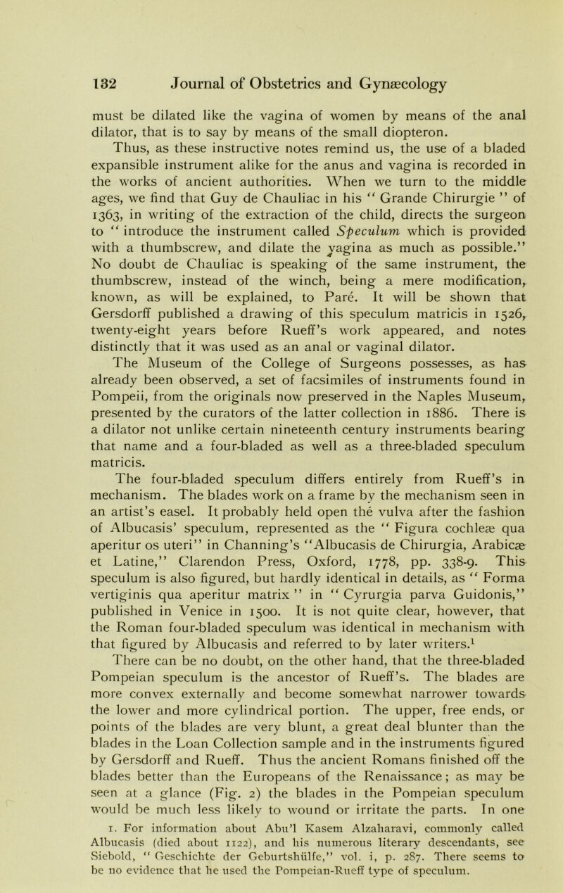 must be dilated like the vagina of women by means of the anal dilator, that is to say by means of the small diopteron. Thus, as these instructive notes remind us, the use of a bladed expansible instrument alike for the anus and vagina is recorded in the works of ancient authorities. When we turn to the middle ages, we find that Guy de Chauliac in his Grande Chirurgie ” of 1363, in writing of the extraction of the child, directs the surgeon to introduce the instrument called Speculum which is provided with a thumbscrew, and dilate the vagina as much as possible.” No doubt de Chauliac is speaking of the same instrument, the thumbscrew, instead of the winch, being a mere modification, known, as will be explained, to Pare. It will be shown that Gersdorff published a drawing of this speculum matricis in 1526, twenty-eight years before Rueff’s work appeared, and notes distinctly that it was used as an anal or vaginal dilator. The Museum of the College of Surgeons possesses, as has already been observed, a set of facsimiles of instruments found in Pompeii, from the originals now preserved in the Naples Museum, presented by the curators of the latter collection in 1886. There is a dilator not unlike certain nineteenth century instruments bearing that name and a four-bladed as well as a three-bladed speculum matricis. The four-bladed speculum differs entirely from Rueff’s in mechanism. The blades work on a frame by the mechanism seen in an artist’s easel. It probably held open the vulva after the fashion of Albucasis’ speculum, represented as the ” Figura cochleae qua aperitur os uteri” in Channing’s ”Albucasis de Chirurgia, Arabicag et Latine,” Clarendon Press, Oxford, 1778, pp. 338-9. This speculum is also figured, but hardly identical in details, as Forma vertiginis qua aperitur matrix ” in Cyrurgia parva Guidonis,” published in Venice in 1500. It is not quite clear, however, that the Roman four-bladed speculum was identical in mechanism with that figured by Albucasis and referred to by later writers.^ There can be no doubt, on the other hand, that the three-bladed Pompeian speculum is the ancestor of Rueff’s. The blades are more convex externally and become somewhat narrower towards the lower and more cylindrical portion. The upper, free ends, or points of the blades are very blunt, a great deal blunter than the blades in the Loan Collection sample and in the instruments figured by Gersdorff and Rueff. Thus the ancient Romans finished off the blades better than the Europeans of the Renaissance; as may be seen at a glance (Fig. 2) the blades in the Pompeian speculum would be much less likely to wound or irritate the parts. In one I. For information about Abn’l Kaseni Alzaliaravi, commonly called Albucasis (died about 1122), and bis numerous literary descendants, see vSiebold, “ Oescbicbte der Gebnrtsbnlfe,” vol. i, p. 2S7. There seems to be no evidence that he used the rompeian-FnefT type of speculum.