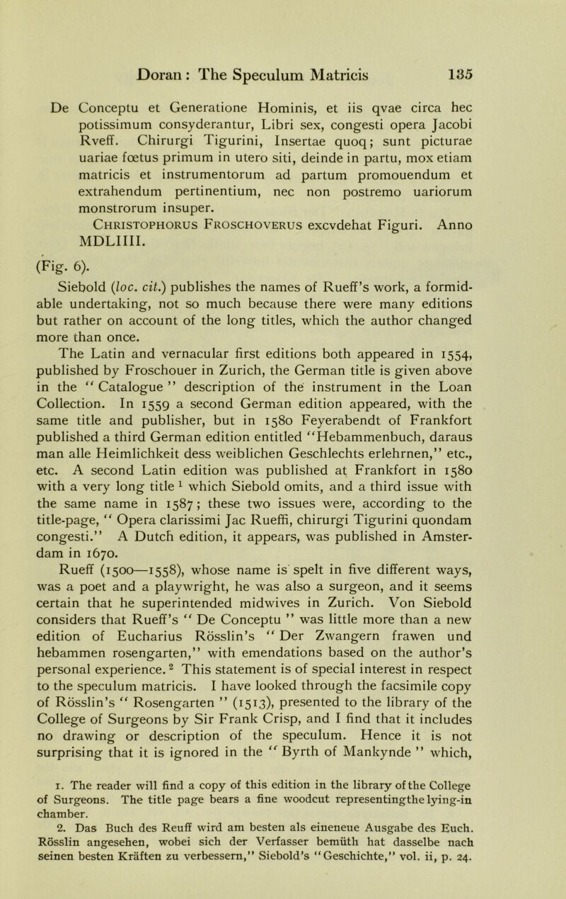 De Conceptu et Generatione Hominis, et iis qvae circa hec potissimum consyderantur, Libri sex, congest! opera Jacobi Rveff. Chirurgi Tigurini, Insertae quoq; sunt picturae uariae foetus primum in utero siti, deinde in partu, mox etiam matricis et instrumentorum ad partum promouendum et extrahendum pertinentium, nec non postremo uariorum monstrorum insuper. Christophorus Froschoverus excvdehat Figuri. Anno MDLIIII. (Fig. 6). Siebold {loc. cit.) publishes the names of Rueff’s work, a formid- able undertaking, not so much because there were many editions but rather on account of the long titles, which the author changed more than once. The Latin and vernacular first editions both appeared in 1554, published by Froschouer in Zurich, the German title is given above in the  Catalogue ” description of the instrument in the Loan Collection. In 1559 a second German edition appeared, with the same title and publisher, but in 1580 Feyerabendt of Frankfort published a third German edition entitled ''Hebammenbuch, daraus man alle Heimlichkeit dess weiblichen Geschlechts erlehrnen,” etc., etc. A second Latin edition was published at Frankfort in 1580 with a very long title ^ which Siebold omits, and a third issue with the same name in 1587; these two issues were, according to the title-page, '' Opera clarissimi Jac Rueffi, chirurgi Tigurini quondam congest!.” A Dutch edition, it appears, was published in Amster- dam in 1670. Rueff (1500—1558), whose name is'spelt in five different ways, was a poet and a playwright, he was also a surgeon, and it seems certain that he superintended midwives in Zurich. Von Siebold considers that Rueff’s De Conceptu ” was little more than a new edition of Eucharius Rosslin’s Der Zwangern frawen und hebammen rosengarten,” with emendations based on the author’s personal experience. ^ This statement is of special interest in respect to the speculum matricis. I have looked through the facsimile copy of Rosslin’s Rosengarten ” (1513), presented to the library of the College of Surgeons by Sir Frank Crisp, and I find that it includes no drawing or description of the speculum. Hence it is not surprising that it is ignored in the Byrth of Mankynde ” which, 1. The reader will find a copy of this edition in the library of the College of Surgeons. The title page bears a fine woodcut representingthe lying-in chamber. 2. Das Buch des Reuff wird am besten als eineneue Ausgabe des Euch. Rosslin angesehen, wobei sich der Verfasser bemiith hat dasselbe nach seinen besten Kraften zu verbessern,” Siebold’s “Geschichte,” vol. ii, p. 24.