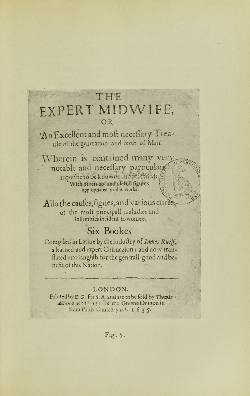 • ‘ the expert MIDWIFE’, OR 'AnExccilent and moft necefTary Trea tile ot the generation and birth of Man. ' Wherein is contiined m-any - ■ notable and neceflary’ p^ticula^j^ ^ rcqiiifiteto be krrowiie uiVid ^taOiiicds/y With divers apt andrale/tjii figures appropriated to this works* V' Hjdj. rferriiiV' AHo the caufes,fignes,and various cur^ ot the molt principall maladies and infifmities incident coworaen. Six Bookes Compiled in Latinc by the industry ofi a learned and expert Chiturgion; and novv tran- ^ flited into Engiilh foe the generall good and be- . ; nchr ot this Nation. LONDON. pfinfed h/ E. G. forf>. and are tobe fold by Ttom^e > Ai'Co>rn ic h ' V- o\ cne Greene Dragon in Saiar, I’auh CauiCh-yar.'^. 1637.